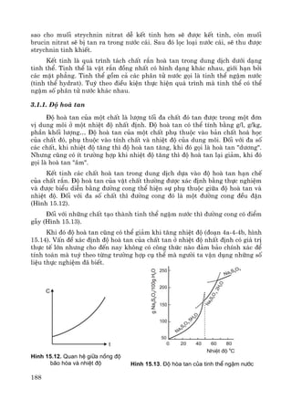 188
sao cho muèi strychnin nitrat dÔ kÕt tinh h¬n sÏ ®−îc kÕt tinh, cßn muèi
brucin nitrat sÏ bÞ tan ra trong n−íc c¸i. Sau ®ã läc lo¹i n−íc c¸i, sÏ thu ®−îc
strychnin tinh khiÕt.
KÕt tinh lμ qu¸ tr×nh t¸ch chÊt r¾n hoμ tan trong dung dÞch d−íi d¹ng
tinh thÓ. Tinh thÓ lμ vËt r¾n ®ång nhÊt cã h×nh d¹ng kh¸c nhau, giíi h¹n bëi
c¸c mÆt ph¼ng. Tinh thÓ gåm c¶ c¸c ph©n tö n−íc gäi lμ tinh thÓ ngËm n−íc
(tinh thÓ hydrat). Tuú theo ®iÒu kiÖn thùc hiÖn qu¸ tr×nh mμ tinh thÓ cã thÓ
ngËm sè ph©n tö n−íc kh¸c nhau.
3.1.1. §é hoμ tan
§é hoμ tan cña mét chÊt lμ l−îng tèi ®a chÊt ®ã tan ®−îc trong mét ®¬n
vÞ dung m«i ë mét nhiÖt ®é nhÊt ®Þnh. §é hoμ tan cã thÓ tÝnh b»ng g/l, g/kg,
phÇn khèi l−îng… §é hoμ tan cña mét chÊt phô thuéc vμo b¶n chÊt ho¸ häc
cña chÊt ®ã, phô thuéc vμo tÝnh chÊt vμ nhiÖt ®é cña dung m«i. §èi víi ®a sè
c¸c chÊt, khi nhiÖt ®é t¨ng th× ®é hoμ tan t¨ng, khi ®ã gäi lμ hoμ tan "d−¬ng".
Nh−ng còng cã Ýt tr−êng hîp khi nhiÖt ®é t¨ng th× ®é hoμ tan l¹i gi¶m, khi ®ã
gäi lμ hoμ tan "©m".
KÕt tinh c¸c chÊt hoμ tan trong dung dÞch dùa vμo ®é hoμ tan h¹n chÕ
cña chÊt r¾n. §é hoμ tan cña vËt chÊt th−êng ®−îc x¸c ®Þnh b»ng thùc nghiÖm
vμ ®−îc biÓu diÔn b»ng ®−êng cong thÓ hiÖn sù phô thuéc gi÷a ®é hoμ tan vμ
nhiÖt ®é. §èi víi ®a sè chÊt th× ®−êng cong ®ã lμ mét ®−êng cong ®Òu ®Æn
(H×nh 15.12).
§èi víi nh÷ng chÊt t¹o thμnh tinh thÓ ngËm n−íc th× ®−êng cong cã ®iÓm
gÉy (H×nh 15.13).
Khi ®ã ®é hoμ tan còng cã thÓ gi¶m khi t¨ng nhiÖt ®é (®o¹n 4a-4-4b, h×nh
15.14). VÊn ®Ò x¸c ®Þnh ®é hoμ tan cña chÊt tan ë nhiÖt ®é nhÊt ®Þnh cã gi¸ trÞ
thùc tÕ lín nh−ng cho ®Õn nay kh«ng cã c«ng thøc nμo ®¶m b¶o chÝnh x¸c ®Ó
tÝnh to¸n mμ tuú theo tõng tr−êng hîp cô thÓ mμ ng−êi ta vËn dông nh÷ng sè
liÖu thùc nghiÖm ®· biÕt.
H×nh 15.12. Quan hÖ gi÷a nång ®é
b·o hßa vµ nhiÖt ®é H×nh 15.13. §é hßa tan cña tinh thÓ ngËm n−íc
 