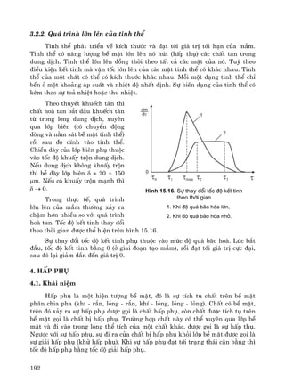 192
3.2.2. Qu¸ tr×nh lín lªn cña tinh thÓ
Tinh thÓ ph¸t triÓn vÒ kÝch th−íc vμ ®¹t tíi gi¸ trÞ tíi h¹n cña mÇm.
Tinh thÓ cã n¨ng l−îng bÒ mÆt lín lªn nã hót (hÊp thô) c¸c chÊt tan trong
dung dÞch. Tinh thÓ lín lªn ®ång thêi theo tÊt c¶ c¸c mÆt cña nã. Tuú theo
®iÒu kiÖn kÕt tinh mμ vËn tèc lín lªn cña c¸c mÆt tinh thÓ cã kh¸c nhau. Tinh
thÓ cña mét chÊt cã thÓ cã kÝch th−íc kh¸c nhau. Mçi mét d¹ng tinh thÓ chØ
bÒn ë mét kho¶ng ¸p suÊt vμ nhiÖt ®é nhÊt ®Þnh. Sù biÕn d¹ng cña tinh thÓ cã
kÌm theo sù to¶ nhiÖt hoÆc thu nhiÖt.
Theo thuyÕt khuÕch t¸n th×
chÊt hoμ tan b¾t ®Çu khuÕch t¸n
tõ trong lßng dung dÞch, xuyªn
qua líp biªn (cã chuyÓn ®éng
dßng vμ n»m s¸t bÒ mÆt tinh thÓ)
råi sau ®ã dÝnh vμo tinh thÓ.
ChiÒu dμy cña líp biªn phô thuéc
vμo tèc ®é khuÊy trén dung dÞch.
NÕu dung dÞch kh«ng khuÊy trén
th× bÒ dμy líp biªn δ ≈ 20 ÷ 150
μm. NÕu cã khuÊy trén m¹nh th×
δ → 0.
Trong thùc tÕ, qu¸ tr×nh
lín lªn cña mÇm th−êng x¶y ra
chËm h¬n nhiÒu so víi qu¸ tr×nh
hoμ tan. Tèc ®é kÕt tinh thay ®æi
theo thêi gian ®−îc thÓ hiÖn trªn h×nh 15.16.
Sù thay ®æi tèc ®é kÕt tinh phô thuéc vμo møc ®é qu¸ b·o hoμ. Lóc b¾t
®Çu, tèc ®é kÕt tinh b»ng 0 (ë giai ®o¹n t¹o mÇm), råi ®¹t tíi gi¸ trÞ cùc ®¹i,
sau ®ã l¹i gi¶m dÇn ®Õn gi¸ trÞ 0.
4. HÊp phô
4.1. Kh¸i niÖm
HÊp phô lμ mét hiÖn t−îng bÒ mÆt, ®ã lμ sù tÝch tô chÊt trªn bÒ mÆt
ph©n chia pha (khÝ - r¾n, láng - r¾n, khÝ - láng, láng - láng). ChÊt cã bÒ mÆt,
trªn ®ã x¶y ra sù hÊp phô ®−îc gäi lμ chÊt hÊp phô, cßn chÊt ®−îc tÝch tô trªn
bÒ mÆt gäi lμ chÊt bÞ hÊp phô. Tr−êng hîp chÊt nμy cã thÓ xuyªn qua líp bÒ
mÆt vμ ®i vμo trong lßng thÓ tÝch cña mét chÊt kh¸c, ®−îc gäi lμ sù hÊp thô.
Ng−îc víi sù hÊp phô, sù ®i ra cña chÊt bÞ hÊp phô khái líp bÒ mÆt ®−îc gäi lμ
sù gi¶i hÊp phô (khö hÊp phô). Khi sù hÊp phô ®¹t tíi tr¹ng th¸i c©n b»ng th×
tèc ®é hÊp phô b»ng tèc ®é gi¶i hÊp phô.
H×nh 15.16. Sù thay ®æi tèc ®é kÕt tinh
theo thêi gian
1. Khi ®é qu¸ b·o hßa lín,
2. Khi ®é qu¸ b·o hßa nhá.
 