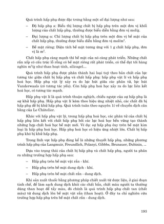 193
Qu¸ tr×nh hÊp phô ®−îc ®Æc tr−ng b»ng mét sè ®¹i l−îng nh− sau:
− §é hÊp phô a: BiÓu thÞ l−îng chÊt bÞ hÊp phô trªn mét ®¬n vÞ khèi
l−îng cña chÊt hÊp phô, th−êng ®−îc biÓu diÔn b»ng ®¬n vÞ mol/g.
− §¹i l−îng α: ChØ l−îng chÊt bÞ hÊp phô trªn mét ®¬n vÞ bÒ mÆt cña
chÊt hÊp phô, th−êng ®−îc biÓu diÔn b»ng ®¬n vÞ mol/m2
.
− BÒ mÆt riªng: DiÖn tÝch bÒ mÆt t−¬ng øng víi 1 g chÊt hÊp phô, ®¬n
vÞ lμ m2
.
ChÊt hÊp phô cμng m¹nh th× bÒ mÆt cña nã cμng ph¸t triÓn. Nh÷ng chÊt
r¾n xèp cã cÊu tróc lç rçng cã bÒ mÆt riªng rÊt ph¸t triÓn, cã thÓ ®¹t tíi hμng
ngh×n m2
/g nh− than ho¹t tÝnh, silicagel…
Qu¸ tr×nh hÊp phô ®−îc ph©n thμnh hai lo¹i tuú theo b¶n chÊt cña lùc
t−¬ng t¸c gi÷a chÊt bÞ hÊp phô vμ chÊt hÊp phô: hÊp phô vËt lÝ vμ hÊp phô
ho¸ häc. HÊp phô vËt lý x¶y ra do lùc hót gi÷a c¸c ph©n tö, lùc hót
Vanderwaals (cã t−¬ng t¸c yÕu). Cßn hÊp phô ho¸ häc x¶y ra do lùc liªn kÕt
ho¸ häc, cã t−¬ng t¸c m¹nh.
HÊp phô vËt lÝ lμ qu¸ tr×nh thuËn nghÞch, chiÒu ng−îc cña sù hÊp phô lμ
sù khö hÊp phô. HÊp phô vËt lÝ kÌm theo hiÖu øng nhiÖt nhá, c¸c chÊt ®· bÞ
hÊp phô dÔ bÞ khö hÊp phô. Qu¸ tr×nh tu©n theo nguyªn 1Ý vÒ chuyÓn dÞch c©n
b»ng cña Le Ch©telier.
Kh¸c víi hÊp phô vËt lý, trong hÊp phô ho¸ häc, c¸c ph©n tö cña chÊt bÞ
hÊp phô liªn kÕt víi chÊt hÊp phô bëi c¸c lùc ho¸ häc bÒn v÷ng t¹o thμnh
nh÷ng hîp chÊt ho¸ häc bÒ mÆt míi. VÝ dô: sù hÊp phô «xy trªn bÒ mÆt kim
lo¹i lμ hÊp phô ho¸ häc. HÊp phô ho¸ häc cã hiÖu øng nhiÖt lín. ChÊt bÞ hÊp
phô khã bÞ khö hÊp phô.
Trong lÜnh vùc hÊp phô ®¸ng kÓ lμ nh÷ng thuyÕt hÊp phô, nh÷ng ph−¬ng
tr×nh hÊp phô cña Langmuir, Freundlich, Polanyi, Gibbbs, Brunauer, Dubinin, ...
Dùa vμo tr¹ng th¸i cña chÊt bÞ hÊp phô vμ chÊt hÊp phô, ng−êi ta ph©n
ra nh÷ng tr−êng hîp hÊp phô sau:
− HÊp phô trªn bÒ mÆt vËt r¾n - khÝ.
− HÊp phô trªn bÒ mÆt dung dÞch - khÝ.
− HÊp phô trªn bÒ mÆt chÊt r¾n - dung dÞch.
Khi s¶n xuÊt thuèc b»ng ph−¬ng ph¸p chiÕt xuÊt tõ d−îc liÖu, ë giai ®o¹n
tinh chÕ, ®Ó lμm s¹ch dung dÞch khái c¸c chÊt bÈn, chÊt mμu ng−êi ta th−êng
dïng than ho¹t ®Ó tÈy mμu, ®ã chÝnh lμ qu¸ tr×nh hÊp phô chÊt tan (chÊt
mμu) tõ dung dÞch lªn bÒ mÆt vËt r¾n (than ho¹t). ë ®©y ta chØ nghiªn cøu
tr−êng hîp hÊp phô trªn bÒ mÆt chÊt r¾n - dung dÞch.
 