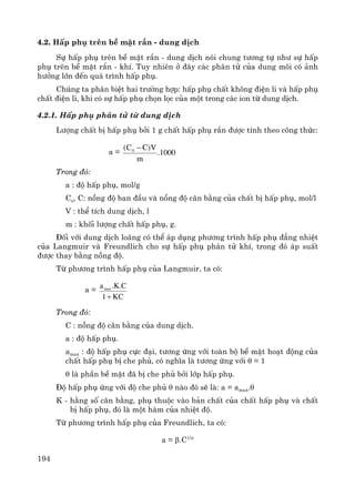 194
4.2. HÊp phô trªn bÒ mÆt r¾n - dung dÞch
Sù hÊp phô trªn bÒ mÆt r¾n - dung dÞch nãi chung t−¬ng tù nh− sù hÊp
phô trªn bÒ mÆt r¾n - khÝ. Tuy nhiªn ë ®©y c¸c ph©n tö cña dung m«i cã ¶nh
h−ëng lín ®Õn qu¸ tr×nh hÊp phô.
Chóng ta ph©n biÖt hai tr−êng hîp: hÊp phô chÊt kh«ng ®iÖn li vμ hÊp phô
chÊt ®iÖn li, khi cã sù hÊp phô chän läc cña mét trong c¸c ion tõ dung dÞch.
4.2.1. HÊp phô ph©n tö tõ dung dÞch
L−îng chÊt bÞ hÊp phô bëi 1 g chÊt hÊp phô r¾n ®−îc tÝnh theo c«ng thøc:
a = 1000.
m
V)CC( 0 −
Trong ®ã:
a : ®é hÊp phô, mol/g
Co, C: nång ®é ban ®Çu vμ nång ®é c©n b»ng cña chÊt bÞ hÊp phô, mol/l
V : thÓ tÝch dung dÞch, l
m : khèi l−îng chÊt hÊp phô, g.
§èi víi dung dÞch lo·ng cã thÓ ¸p dông ph−¬ng tr×nh hÊp phô ®¼ng nhiÖt
cña Langmuir vμ Freundlich cho sù hÊp phô ph©n tö khÝ, trong ®ã ¸p suÊt
®−îc thay b»ng nång ®é.
Tõ ph−¬ng tr×nh hÊp phô cña Langmuir, ta cã:
a =
KC1
C.K.amax
+
Trong ®ã:
C : nång ®é c©n b»ng cña dung dÞch.
a : ®é hÊp phô.
amax : ®é hÊp phô cùc ®¹i, t−¬ng øng víi toμn bé bÒ mÆt ho¹t ®éng cña
chÊt hÊp phô bÞ che phñ, cã nghÜa lμ t−¬ng øng víi θ = 1
θ lμ phÇn bÒ mÆt ®· bÞ che phñ bëi líp hÊp phô.
§é hÊp phô øng víi ®é che phñ θ nμo ®ã sÏ lμ: a = amax.θ
K - h»ng sè c©n b»ng, phô thuéc vμo b¶n chÊt cña chÊt hÊp phô vμ chÊt
bÞ hÊp phô, ®ã lμ mét hμm cña nhiÖt ®é.
Tõ ph−¬ng tr×nh hÊp phô cña Freundlich, ta cã:
a = β.C1/n
 