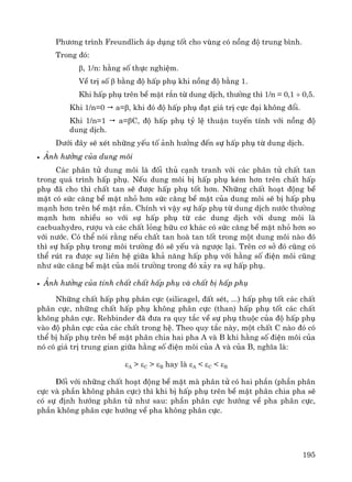 195
Ph−¬ng tr×nh Freundlich ¸p dông tèt cho vïng cã nång ®é trung b×nh.
Trong ®ã:
β, 1/n: h»ng sè thùc nghiÖm.
VÒ trÞ sè β b»ng ®é hÊp phô khi nång ®é b»ng 1.
Khi hÊp phô trªn bÒ mÆt r¾n tõ dung dÞch, th−êng th× 1/n = 0,1 ÷ 0,5.
Khi 1/n=0 a=β, khi ®ã ®é hÊp phô ®¹t gi¸ trÞ cùc ®¹i kh«ng ®æi.
Khi 1/n=1 a=βC, ®é hÊp phô tû lÖ thuËn tuyÕn tÝnh víi nång ®é
dung dÞch.
D−íi ®©y sÏ xÐt nh÷ng yÕu tè ¶nh h−ëng ®Õn sù hÊp phô tõ dung dÞch.
• ¶nh h−ëng cña dung m«i
C¸c ph©n tö dung m«i lμ ®èi thñ c¹nh tranh víi c¸c ph©n tö chÊt tan
trong qu¸ tr×nh hÊp phô. NÕu dung m«i bÞ hÊp phô kÐm h¬n trªn chÊt hÊp
phô ®· cho th× chÊt tan sÏ ®−îc hÊp phô tèt h¬n. Nh÷ng chÊt ho¹t ®éng bÒ
mÆt cã søc c¨ng bÒ mÆt nhá h¬n søc c¨ng bÒ mÆt cña dung m«i sÏ bÞ hÊp phô
m¹nh h¬n trªn bÒ mÆt r¾n. ChÝnh v× vËy sù hÊp phô tõ dung dÞch n−íc th−êng
m¹nh h¬n nhiÒu so víi sù hÊp phô tõ c¸c dung dÞch víi dung m«i lμ
cacbuahydro, r−îu vμ c¸c chÊt láng h÷u c¬ kh¸c cã søc c¨ng bÒ mÆt nhá h¬n so
víi n−íc. Cã thÓ nãi r»ng nÕu chÊt tan hoμ tan tèt trong mét dung m«i nμo ®ã
th× sù hÊp phô trong m«i tr−êng ®ã sÏ yÕu vμ ng−îc l¹i. Trªn c¬ së ®ã còng cã
thÓ rót ra ®−îc sù liªn hÖ gi÷a kh¶ n¨ng hÊp phô víi h»ng sè ®iÖn m«i còng
nh− søc c¨ng bÒ mÆt cña m«i tr−êng trong ®ã x¶y ra sù hÊp phô.
• ¶nh h−ëng cña tÝnh chÊt chÊt hÊp phô vμ chÊt bÞ hÊp phô
Nh÷ng chÊt hÊp phô ph©n cùc (silicagel, ®Êt sÐt, ...) hÊp phô tèt c¸c chÊt
ph©n cùc, nh÷ng chÊt hÊp phô kh«ng ph©n cùc (than) hÊp phô tèt c¸c chÊt
kh«ng ph©n cùc. Rehbinder ®· ®−a ra quy t¾c vÒ sù phô thuéc cña ®é hÊp phô
vμo ®é ph©n cùc cña c¸c chÊt trong hÖ. Theo quy t¾c nμy, mét chÊt C nμo ®ã cã
thÓ bÞ hÊp phô trªn bÒ mÆt ph©n chia hai pha A vμ B khi h»ng sè ®iÖn m«i cña
nã cã gi¸ trÞ trung gian gi÷a h»ng sè ®iÖn m«i cña A vμ cña B, nghÜa lμ:
εA > εC > εB hay lμ εA < εC < εB
§èi víi nh÷ng chÊt ho¹t ®éng bÒ mÆt mμ ph©n tö cã hai phÇn (phÇn ph©n
cùc vμ phÇn kh«ng ph©n cùc) th× khi bÞ hÊp phô trªn bÒ mÆt ph©n chia pha sÏ
cã sù ®Þnh h−íng ph©n tö nh− sau: phÇn ph©n cùc h−íng vÒ pha ph©n cùc,
phÇn kh«ng ph©n cùc h−íng vÒ pha kh«ng ph©n cùc.
 