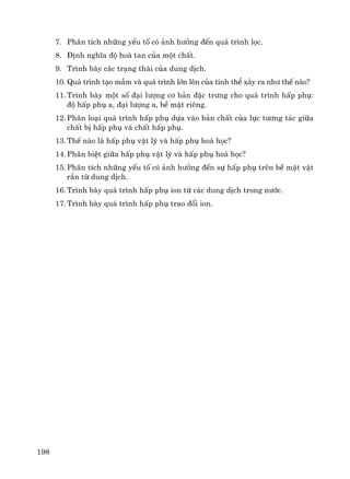 198
7. Ph©n tÝch nh÷ng yÕu tè cã ¶nh h−ëng ®Õn qu¸ tr×nh läc.
8. §Þnh nghÜa ®é hoμ tan cña mét chÊt.
9. Tr×nh bμy c¸c tr¹ng th¸i cña dung dÞch.
10. Qu¸ tr×nh t¹o mÇm vμ qu¸ tr×nh lín lªn cña tinh thÓ x¶y ra nh− thÕ nμo?
11. Tr×nh bμy mét sè ®¹i l−îng c¬ b¶n ®Æc tr−ng cho qu¸ tr×nh hÊp phô:
®é hÊp phô a, ®¹i l−îng α, bÒ mÆt riªng.
12. Ph©n lo¹i qu¸ tr×nh hÊp phô dùa vμo b¶n chÊt cña lùc t−¬ng t¸c gi÷a
chÊt bÞ hÊp phô vμ chÊt hÊp phô.
13. ThÕ nμo lμ hÊp phô vËt lý vμ hÊp phô ho¸ häc?
14. Ph©n biÖt gi÷a hÊp phô vËt lý vμ hÊp phô ho¸ häc?
15. Ph©n tÝch nh÷ng yÕu tè cã ¶nh h−ëng ®Õn sù hÊp phô trªn bÒ mÆt vËt
r¾n tõ dung dÞch.
16. Tr×nh bμy qu¸ tr×nh hÊp phô ion tõ c¸c dung dÞch trong n−íc.
17. Tr×nh bμy qu¸ tr×nh hÊp phô trao ®æi ion.
 