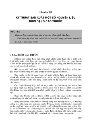 199
Ch−¬ng 16
Kü thuËt s¶n xuÊt mét sè nguyªn liÖu
d−íi d¹ng cao thuèc
Môc tiªu
Sau khi häc xong ch−¬ng nμy, sinh viªn ph¶i tr×nh bμy ®−îc:
1. Kh¸i niÖm, kü thuËt ®iÒu chÕ vμ c¸c chØ tiªu chÊt l−îng chÝnh cña cao thuèc.
2. Mét sè vÝ dô cao thuèc.
1. Kh¸i niÖm cao thuèc
Nh÷ng chÕ phÈm ®iÒu chÕ b»ng c¸ch chiÕt xuÊt d−îc liÖu ë mét kÝch
th−íc tiÓu ph©n nhÊt ®Þnh víi dung m«i chiÕt thÝch hîp ®−îc gäi chung lμ cao
thuèc. §ã lμ nh÷ng chÕ phÈm cã thÓ chÊt láng (cao láng, cån thuèc), b¸n r¾n
(cao mÒm) hay r¾n (cao kh«).
NÕu dung m«i chiÕt xuÊt lμ ethanol vμ dÞch chiÕt thu ®−îc kh«ng qua
giai ®o¹n bèc h¬i dung m«i, chÕ phÈm thu ®−îc gäi lμ cån thuèc.
Cao thuèc cã thÓ lμ d¹ng bμo chÕ hoμn chØnh, ®−îc sö dông trùc tiÕp
(thuèc s¾c, thuèc h·m, cao láng) nh−ng th«ng th−êng, ®ã lμ nh÷ng s¶n phÈm
trung gian dïng bμo chÕ c¸c d¹ng thuèc kh¸c (vÝ dô sir«, viªn trßn, viªn nÐn,
viªn nang).
Cao thuèc th−êng ®−îc lo¹i bít mét phÇn t¹p chÊt trong qu¸ tr×nh ®iÒu
chÕ. TØ lÖ ho¹t chÊt trong cao thuèc th−êng cao h¬n tØ lÖ ho¹t chÊt trong d−îc
liÖu. Riªng cao láng th× tØ lÖ ho¹t chÊt cã thÓ b»ng tØ lÖ ho¹t chÊt cã trong d−îc
liÖu.
D−îc liÖu ®Ó ®iÒu chÕ cao thuèc cã thÓ lμ d−îc liÖu thùc vËt hay ®éng vËt,
cßn t−¬i hoÆc ®· sÊy kh«, ®−îc chia nhá ®Õn kÝch th−íc thÝch hîp.
Dung m«i chiÕt xuÊt ph¶i lμ nh÷ng dung m«i kh«ng ®éc h¹i, v× th−êng
kh«ng lo¹i hÕt dung m«i khái cao thuèc. NÕu cao thuèc ph¶i lo¹i hÕt dung m«i
(vÝ dô cao kh«), hoÆc sau khi xö lý dÞch chiÕt chØ cßn l¹i dung m«i kh«ng ®éc,
th× cã thÓ −u tiªn yÕu tè chän läc vμ kinh tÕ cña hçn hîp dung m«i sö dông.
Dung m«i n−íc vμ hçn hîp ethanol - n−íc ®−îc sö dông phæ biÕn nhÊt trong
®iÒu chÕ cao thuèc, ®Æc biÖt khi cao thuèc yªu cÇu tan ®−îc trong n−íc.
 
