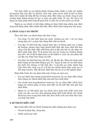 200
C¸c dÞch chiÕt vμ cao thμnh phÈm th−êng chøa nhiÒu vi sinh vËt nhiÔm
tõ nguyªn liÖu ban ®Çu (vi khuÈn, nÊm mèc, nÊm men), nhÊt lμ khi nã ®−îc
®iÒu chÕ ë nhiÖt ®é thÊp ®Ó b¶o vÖ ho¹t chÊt. B¶n th©n cao thuèc còng lμ m«i
tr−êng dinh d−ìng thuËn lîi cho vi sinh vËt ph¸t triÓn. V× vËy cÇn chó ý sö
dông c¸c biÖn ph¸p thÝch hîp ®Ó gi¶m bít vi sinh vËt vμ b¶o qu¶n cao thuèc.
Ngoμi ra cao thuèc cã thÓ chøa nh÷ng t¸ d−îc thÝch hîp nh»m môc ®Ých
t¨ng tÝnh ®ång nhÊt, ®iÒu chØnh thÓ chÊt, ®iÒu chØnh hμm l−îng hay b¶o qu¶n.
2. Ph©n lo¹i cao thuèc
Theo thÓ chÊt, cao thuèc ®−îc chia lμm 3 lo¹i:
− Cao láng: Cã thÓ chÊt láng h¬i s¸nh, th−êng qui −íc 1 ml cao láng
t−¬ng øng víi 1 g d−îc liÖu dïng ®iÒu chÕ cao thuèc.
− Cao ®Æc: Cã thÓ chÊt ®Æc qu¸nh hoÆc dÎo, sê kh«ng dÝnh tay ë nhiÖt
®é th−êng, nh−ng ch¶y láng thμnh khèi dÞch ®Æc hoÆc nhít khi ®un
nãng. Cao ®Æc ®−îc ®iÒu chÕ b»ng c¸ch c« ®Æc kÐo dμi vμ cÈn thËn c¸c
dÞch chiÕt d−îc liÖu. TØ lÖ dung m«i cßn l¹i trong cao th−êng kh«ng
qu¸ 20%. Do cã ®é æn ®Þnh kÐm vμ dÔ nhiÔm vi sinh vËt nªn phÇn lín
cao ®Æc nay ®−îc thay b»ng cao kh«.
− Cao kh«: Lμ khèi kh« hay bét kh«, rÊt dÔ hót Èm. Hμm Èm (hoÆc mÊt
khèi l−îng do lμm kh«) kh«ng qu¸ 5%. Ngo¹i lÖ mét sè cao kh« (hμm
Èm d−íi 5%) nh−ng cã thÓ chÊt dÎo, vÝ dô khi cao chøa nhiÒu hîp
chÊt th©n dÇu, hoÆc cao cã tØ lÖ lín c¸c thμnh phÇn th©n n−íc t¹o ra
hçn hîp eutectic. Khi ®Ó l¹nh, khèi dÎo r¾n l¹i vμ cã thÓ nghiÒn ®−îc.
D−îc ®iÓn Ch©u ¢u cßn ph©n biÖt mét sè lo¹i cao nh− sau:
− Cao qui ®Þnh hμm l−îng (quantified extracts): Lμ cao ®−îc ®iÒu chØnh
hμm l−îng c¸c thμnh phÇn ®Õn mét giíi h¹n nhÊt ®Þnh.
− Cao chuÈn ho¸ (standardised extracts): Lμ cao ®−îc ®iÒu chØnh hμm
l−îng c¸c thμnh phÇn cã ho¹t tÝnh ®iÒu trÞ ®· biÕt ®Õn mét giíi h¹n
nhÊt ®Þnh.
− Ngoμi ra, cã thÓ ph©n lo¹i cao thuèc theo dung m«i chiÕt xuÊt (cao
n−íc, cao cån, cao ete), theo ph−¬ng ph¸p chiÕt xuÊt (thuèc s¾c, thuèc
h·m) hay theo tr¹ng th¸i d−îc liÖu ®em chiÕt xuÊt (cao d−îc liÖu t−¬i,
cao d−îc liÖu kh«).
3. KÜ thuËt ®iÒu chÕ
Qu¸ tr×nh ®iÒu chÕ cao thuèc th−êng bao gåm nh÷ng giai ®o¹n sau:
− ChuÈn bÞ d−îc liÖu, dung m«i.
− ChiÕt xuÊt ho¹t chÊt.
 