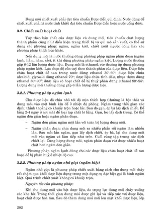 202
Dung m«i chiÕt xuÊt ph¶i ®¹t tiªu chuÈn D−îc ®iÓn qui ®Þnh. N−íc dïng ®Ó
chiÕt xuÊt ph¶i lμ n−íc tinh khiÕt ®¹t tiªu chuÈn D−îc ®iÓn hoÆc n−íc uèng ®−îc.
3.2. ChiÕt xuÊt ho¹t chÊt
Tuú theo b¶n chÊt cña d−îc liÖu vμ dung m«i, tiªu chuÈn chÊt l−îng
thμnh phÈm còng nh− ®iÒu kiÖn trang thiÕt bÞ vμ qui m« s¶n xuÊt, cã thÓ sö
dông c¸c ph−¬ng ph¸p: ng©m, ngÊm kiÖt, chiÕt xuÊt ng−îc dßng hay c¸c
ph−¬ng ph¸p thÝch hîp kh¸c.
NÕu dung m«i lμ n−íc th−êng dïng ph−¬ng ph¸p ng©m ph©n ®o¹n (ng©m
l¹nh, hÇm, h·m, s¾c), Ýt khi dïng ph−¬ng ph¸p ngÊm kiÖt. L−îng n−íc th−êng
gÊp 8-12 lÇn l−îng d−îc liÖu. Dung m«i lμ ethanol, ete th−êng ¸p dông ph−¬ng
ph¸p ngÊm kiÖt. Lùa chän ®é cån tuú theo thμnh phÇn cña d−îc liÖu. D−îc liÖu
chøa ho¹t chÊt dÔ tan trong n−íc dïng ethanol 30o
-60o
; d−îc liÖu chøa
alcaloid, glycosid dïng ethanol 70o
; d−îc liÖu chøa tinh dÇu, nhùa th¬m dïng
ethanol 80o
-900
; d−îc liÖu cã ho¹t chÊt dÔ bÞ thuû ph©n dïng ethanol 90o
-95o
.
L−îng dung m«i th−êng dïng gÊp 6 lÇn l−îng d−îc liÖu.
3.2.1. Ph−¬ng ph¸p ng©m l¹nh
Cho d−îc liÖu ®· chia nhá tíi ®é mÞn thÝch hîp (th−êng lμ bét th«) vμ
dung m«i vμo mét b×nh kÝn ®Ó ë nhiÖt ®é phßng. Ng©m trong thêi gian x¸c
®Þnh; thØnh tho¶ng cã khuÊy trén hoÆc l¾c. Sau ®ã g¹n, Ðp b· lÊy dÞch chiÕt. §Ó
l¾ng 2-4 ngμy ë n¬i m¸t ®Ó lo¹i t¹p chÊt l¬ löng. G¹n, läc lÊy dÞch trong. Cã thÓ
ng©m ®¬n gi¶n hoÆc ng©m ph©n ®o¹n.
− Ng©m ®¬n gi¶n: ng©m mét lÇn víi toμn bé l−îng dung m«i.
− Ng©m ph©n ®o¹n: chia dung m«i ra nhiÒu phÇn råi ng©m lμm nhiÒu
lÇn. Sau mçi lÇn ng©m, g¹n lÊy dÞch chiÕt, Ðp b·, l¹i cho dung m«i
míi vμo ng©m vμ lμm tiÕp nh− trªn. Cuèi cïng tËp trung c¸c dÞch
chiÕt l¹i. Cïng l−îng dung m«i, ng©m ph©n ®o¹n rót ®−îc nhiÒu ho¹t
chÊt h¬n ng©m ®¬n gi¶n.
Ph−¬ng ph¸p ng©m l¹nh dïng cho c¸c d−îc liÖu chøa ho¹t chÊt dÔ tan
hoÆc dÔ bÞ ph©n huû ë nhiÖt ®é cao.
3.2.2. Ph−¬ng ph¸p ng©m nhá giät (ngÊm kiÖt)
Ng©m nhá giät lμ ph−¬ng ph¸p chiÕt xuÊt b»ng c¸ch cho dung m«i ch¶y
rÊt chËm qua khèi d−îc liÖu ®ùng trong mét dông cô ®Æc biÖt gäi lμ b×nh ngÊm
kiÖt. Qu¸ tr×nh chiÕt xuÊt kh«ng cã khuÊy trén.
Nguyªn t¾c cña ph−¬ng ph¸p:
Khi cho dung m«i vμo bét d−îc liÖu, do träng lùc dung m«i ch¶y xuèng
c¸c khe hë. Trong thêi gian dung m«i ®−îc gi÷ l¹i vμ tiÕp xóc víi d−îc liÖu,
ho¹t chÊt ®−îc hoμ tan. Sau ®ã thªm dung m«i míi lªn mÆt khèi d−îc liÖu, líp
 