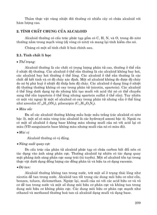 209
Th¶m thùc vËt vïng nhiÖt ®íi th−êng cã nhiÒu c©y cã chøa alcaloid víi
hμm l−îng cao.
2. TÝnh chÊt chung cña alcaloid
Alcaloid th−êng cã cÊu tróc phøc t¹p gåm cã C, H, N, vμ O, trong ®ã nit¬
th−êng n»m trong m¹ch vßng (dÞ vßng cã nit¬) vμ mang l¹i tÝnh kiÒm cho nã.
Chóng cã mét sè tÝnh chÊt lÝ ho¸ chÝnh sau.
2.1. TÝnh chÊt lÝ häc
• ThÓ tr¹ng:
Alcaloid th−êng lμ c¸c chÊt cã träng l−îng ph©n tö cao, th−êng ë thÓ r¾n
ë nhiÖt ®é th−êng. C¸c alcaloid ë thÓ r¾n th−êng lμ c¸c alcaloid kh«ng bay h¬i,
c¸c alcaloid bay h¬i th−êng ë thÓ láng. C¸c alcaloid ë thÓ r¾n th−êng lμ c¸c
chÊt dÔ kÕt tinh vμ cã ®é ch¶y x¸c ®Þnh. Mét sè alcaloid kh«ng ®o ®−îc ®é ch¶y
do nã bÞ ph¸ huû ë nhiÖt ®é thÊp h¬n ®é ch¶y. C¸c alcaloid ë d¹ng láng ë nhiÖt
®é th−êng th−êng kh«ng cã oxy trong ph©n tö (nicotin, spartein). C¸c alcaloid
ë thÓ láng d−íi d¹ng tù do nh−ng khi t¹o muèi víi acid th× nã cã thÓ chuyÓn
sang thÓ r¾n (spartein ë thÓ láng nh−ng spartein sulfat ë thÓ r¾n). Tuy nhiªn
cã mét vμi ngo¹i lÖ mét sè alcaloid cã oxy trong ph©n tö nh−ng vÉn ë thÓ láng
nh− arecolin (C18H15ON2), pilocarpin (C11H16O2N2).
• Mμu s¾c
§a sè c¸c alcaloid th−êng kh«ng mÇu hoÆc mÇu tr¾ng (c¸c alcaloid cã nit¬
bËc 3), mét sè cã mμu vμng (c¸c alcaloid lμ c¸c hydroxyd amoni bËc 4). Ngoμi ra
cã mét sè alcaloid ë d¹ng base kh«ng mμu nh−ng muèi cña nã víi acid l¹i cã
mμu (VD sanguinarin base kh«ng mμu nh−ng muèi cña nã cã mμu ®á).
• Mïi vÞ
Alcaloid th−êng cã vÞ ®¾ng.
• N¨ng suÊt quay cùc
Do cÊu tróc cña ph©n tö alcaloid phøc t¹p cã chøa carbon bÊt ®èi nªn cã
t¸c dông vμo ¸nh s¸ng ph©n cùc. Th−êng alcaloid tù nhiªn cã t¸c dông quay
mÆt ph¼ng ¸nh s¸ng ph©n cùc sang tr¸i (t¶ tuyÒn). Mét sè alcaloid tån t¹i trong
thùc vËt d−íi d¹ng ®ång l−îng c¸c ®ång ph©n t¶ vμ h÷u ta cã d¹ng racemic.
• §é tan:
Alcaloid th−êng kh«ng tan trong n−íc, trõ mét sè ë tr¹ng th¸i láng nh−
nicotin dÔ tan trong n−íc. Alcaloid tan tèt trong c¸c dung m«i h÷u c¬ nh− cån,
benzen, toluen, diclomethan. Ng−îc l¹i, muèi cña nã víi c¸c acid h÷u c¬ vμ v«
c¬ dÔ tan trong n−íc vμ mét sè dung m«i h÷u c¬ ph©n cùc vμ kh«ng tan trong
dung m«i h÷u c¬ kh«ng ph©n cùc. C¸c dung m«i h÷u c¬ ph©n cùc m¹nh nh−
ethanol vμ methanol th−êng hoμ tan c¶ alcaloid d¹ng muèi vμ d¹ng base.
 