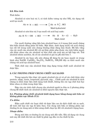 210
2.2. Hãa tÝnh
TÝnh kiÒm:
Alcaloid cã nit¬ ho¸ trÞ 3, cã tÝnh kiÒm t−¬ng tù nh− NH3 t¸c dông víi
acid t¹o muèi.
Muèi hydroclorid
+ HCl . HClAlc NNAlc
Alcaloid cã nit¬ hãa trÞ 5 t¹o muèi víi acid lo¹i n−íc:
Alc Alc+ HCl
Muèi clorid
N OH N Cl + H2O
C¸c muèi th−êng v÷ng bÒn h¬n alcaloid base v× ë tr¹ng th¸i muèi chóng
khã biÕn thμnh ®ång ph©n hç biÕn. MÆt kh¸c, d−íi d¹ng muèi víi acid chóng
tan rÊt tèt trong n−íc nªn chóng th−êng ®−îc dïng lμm thuèc. §é bÒn v÷ng
cña c¸c muèi cña alcaloid ®èi víi sù thñy ph©n phô thuéc vμo tÝnh kiÒm m¹nh
yÕu kh¸c nhau cña c¸c alcaloid vμ b¶n chÊt cña acid mμ nã kÕt hîp víi. Trõ
alcaloid nhãm xanthin, ®a sè c¸c alcaloid cã gi¸ trÞ pK nhá h¬n 7.
Alcaloid lμ c¸c base yÕu nªn chóng dÔ dμng bÞ c¸c base m¹nh vμ trung
b×nh nh− NaOH, Ca(OH)2, Na2CO3, NaHCO3, NH4OH ®Èy ra khái muèi cña
chóng víi acid t¹o alcaloid base.
TÝnh chÊt nμy cña alcaloid ®−îc øng dông trong chiÕt xuÊt alcaloid tõ
d−îc liÖu.
3. C¸c ph−¬ng ph¸p chung chiÕt alcaloid
Trong nguyªn liÖu thùc vËt ngoμi alcaloid cßn cã v« sè c¸c chÊt kh¸c nh−
protein, nhùa, tanin, terpenoid, glycosid, s¸p.... ChiÕt xuÊt c¸c alcaloid lμ t¸ch
chóng ra khái d−îc liÖu d−íi d¹ng tinh khiÕt, kh«ng lÉn c¸c t¹p chÊt ho¸ häc
kh¸c nhau cã chøa trong d−îc liÖu.
Dùa vμo c¸c tÝnh chÊt chung cña alcaloid ng−êi ta ®−a ra 2 ph−¬ng ph¸p
chung ®Ó chiÕt t¸ch c¸c alcaloid ra khái nguyªn liÖu thùc vËt.
3.1. Ph−¬ng ph¸p chiÕt alcaloid d−íi d¹ng base b»ng dung m«i h÷u c¬
kh«ng ph©n cùc (H×nh 17.1)
¦u ®iÓm:
HiÖu suÊt chiÕt c¸c ho¹t chÊt tõ d−îc liÖu cao do dÞch chiÕt rót ra s¹ch,
dÔ tinh chÕ lo¹i c¸c t¹p ®i kÌm theo. C¸c dung m«i h÷u c¬ kh«ng ph©n cùc
th−êng lμ c¸c dung m«i cã kh¶ n¨ng chiÕt chän läc ®èi víi alcaloid ë d¹ng base.
Nh−îc ®iÓm:
Dung m«i h÷u c¬ th−êng lμ c¸c dung m«i ®¾t tiÒn. Khi sö dông c¸c dung
m«i nμy ®Ó chiÕt ®ßi hái c¸c thiÕt bÞ phøc t¹p ®Çu t− cho thiÕt bÞ lín.
 