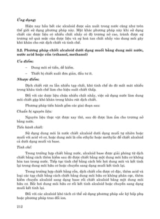 212
øng dông:
HiÖn nay hÇu hÕt c¸c alcaloid ®−îc s¶n xuÊt trong n−íc còng nh− trªn
thÕ giíi sö dông ph−¬ng ph¸p nμy. MÆt kh¸c ph−¬ng ph¸p nμy khi sö dông
chiÕt c¸c d−îc liÖu cã nhiÒu chÊt nhÇy cã ®é tr−¬ng në cao, tr¸nh ®−îc sù
tr−¬ng në qu¸ møc cña d−îc liÖu vμ sù hoμ tan chÊt nhÇy vμo dung m«i g©y
khã kh¨n cho rót dÞch chiÕt vμ tinh chÕ.
3.2. Ph−¬ng ph¸p chiÕt alcaloid d−íi d¹ng muèi b»ng dung m«i n−íc,
n−íc acid hoÆc cån (ethanol, methanol)
¦u ®iÓm:
− Dung m«i rÎ tiÒn, dÔ kiÕm.
− ThiÕt bÞ chiÕt xuÊt ®¬n gi¶n, ®Çu t− Ýt.
Nh−îc ®iÓm:
DÞch chiÕt rót ra lÉn nhiÒu t¹p chÊt, khã tinh chÕ do ®ã mÊt m¸t nhiÒu
trong kh©u tinh chÕ lμm cho hiÖu suÊt chiÕt thÊp.
§èi víi c¸c d−îc liÖu chøa nhiÒu chÊt nhÇy, viÖc sö dông n−íc lμm dung
m«i chiÕt gÆp khã kh¨n trong kh©u rót dÞch chiÕt.
Ph−¬ng ph¸p tiÕn hμnh gåm c¸c giai ®o¹n sau:
ChuÈn bÞ nguyªn liÖu:
Nguyªn liÖu thùc vËt ®−îc xay th«, sau ®ã ®−îc lμm Èm cho tr−¬ng në
b»ng n−íc.
TiÕn hμnh chiÕt:
Sö dông dung m«i lμ n−íc chiÕt alcaloid d−íi d¹ng muèi tù nhiªn hoÆc
muèi víi acid v« c¬, hoÆc dung m«i lμ cån ethylic hoÆc methylic ®Ó chiÕt alcaloid
c¶ d−íi d¹ng muèi vμ base.
Tinh chÕ:
Trong tr−êng hîp chiÕt b»ng n−íc, alcaloid base ®−îc gi¶i phãng tõ dÞch
chiÕt b»ng c¸ch thªm kiÒm sau ®ã ®−îc chiÕt b»ng mét dung m«i h÷u c¬ kh«ng
hßa tan trong n−íc. TiÕp tôc tinh chÕ b»ng c¸ch bèc h¬i dung m«i vμ kÕt tinh
l¹i trong dung m«i h÷u c¬ hoÆc chuyÓn sang d¹ng muèi kÕt tinh l¹i.
Trong tr−êng hîp chiÕt b»ng cån, dÞch chiÕt cån ®−îc c« ®Æc, thªm acid vμ
lo¹i c¸c t¹p chÊt b»ng c¸ch chiÕt b»ng dung m«i h÷u c¬ kh«ng ph©n cùc, thªm
kiÒm chuyÓn alcaloid sang d¹ng base råi chiÕt alcaloid b»ng mét dung m«i
h÷u c¬. Bèc h¬i dung m«i h÷u c¬ råi kÕt tinh alcaloid hoÆc chuyÓn sang d¹ng
muèi kÕt tinh l¹i.
§èi víi c¸c alcaloid khã t¸ch cã thÓ sö dông ph−¬ng ph¸p s¾c ký hÊp phô
hoÆc ph−¬ng ph¸p trao ®æi ion.
 