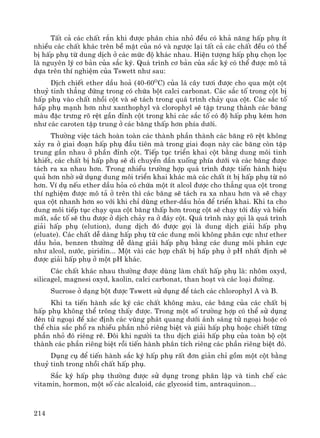 214
TÊt c¶ c¸c chÊt r¾n khi ®−îc ph©n chia nhá ®Òu cã kh¶ n¨ng hÊp phô Ýt
nhiÒu c¸c chÊt kh¸c trªn bÒ mÆt cña nã vμ ng−îc l¹i tÊt c¶ c¸c chÊt ®Òu cã thÓ
bÞ hÊp phô tõ dung dÞch ë c¸c møc ®é kh¸c nhau. HiÖn t−îng hÊp phô chän läc
lμ nguyªn lý c¬ b¶n cña s¾c ký. Qu¸ tr×nh c¬ b¶n cña s¾c ký cã thÓ ®−îc m« t¶
dùa trªn thÝ nghiÖm cña Tswett nh− sau:
DÞch chiÕt ether dÇu ho¶ (40-60O
C) cña l¸ c©y t−¬i ®−îc cho qua mét cét
thuû tinh th¼ng ®øng trong cã chøa bét calci carbonat. C¸c s¾c tè trong cét bÞ
hÊp phô vμo chÊt nhåi cét vμ sÏ t¸ch trong qu¸ tr×nh ch¶y qua cét. C¸c s¾c tè
hÊp phô m¹nh h¬n nh− xanthophyl vμ clorophyl sÏ tËp trung thμnh c¸c b¨ng
mμu ®Æc tr−ng râ rÖt gÇn ®Ønh cét trong khi c¸c s¾c tè cã ®é hÊp phô kÐm h¬n
nh− c¸c caroten tËp trung ë c¸c b¨ng thÊp h¬n phÝa d−íi.
Th−êng viÖc t¸ch hoμn toμn c¸c thμnh phÇn thμnh c¸c b¨ng râ rÖt kh«ng
x¶y ra ë giai ®o¹n hÊp phô ®Çu tiªn mμ trong giai ®o¹n nμy c¸c b¨ng cßn tËp
trung gÇn nhau ë phÇn ®Ønh cét. TiÕp tôc triÓn khai cét b»ng dung m«i tinh
khiÕt, c¸c chÊt bÞ hÊp phô sÏ di chuyÓn dÇn xuèng phÝa d−íi vμ c¸c b¨ng ®−îc
t¸ch ra xa nhau h¬n. Trong nhiÒu tr−êng hîp qu¸ tr×nh ®−îc tiÕn hμnh hiÖu
qu¶ h¬n nhê sö dông dung m«i triÓn khai kh¸c mμ c¸c chÊt Ýt bÞ hÊp phô tõ nã
h¬n. VÝ dô nÕu ether dÇu háa cã chøa mét Ýt alcol ®−îc cho th¼ng qua cét trong
thÝ nghiÖm ®−îc m« t¶ ë trªn th× c¸c b¨ng sÏ t¸ch ra xa nhau h¬n vμ sÏ ch¹y
qua cét nhanh h¬n so víi khi chØ dïng ether-dÇu háa ®Ó triÓn khai. Khi ta cho
dung m«i tiÕp tôc ch¹y qua cét b¨ng thÊp h¬n trong cét sÏ ch¹y tíi ®¸y vμ biÕn
mÊt, s¾c tè sÏ thu ®−îc ë dÞch ch¶y ra ë ®¸y cét. Qu¸ tr×nh nμy gäi lμ qu¸ tr×nh
gi¶i hÊp phô (elution), dung dÞch ®ã ®−îc gäi lμ dung dÞch gi¶i hÊp phô
(eluate). C¸c chÊt dÔ dμng hÊp phô tõ c¸c dung m«i kh«ng ph©n cùc nh− ether
dÇu háa, benzen th−êng dÔ dμng gi¶i hÊp phô b»ng c¸c dung m«i ph©n cùc
nh− alcol, n−íc, piridin... Mét vμi c¸c hîp chÊt bÞ hÊp phô ë pH nhÊt ®Þnh sÏ
®−îc gi¶i hÊp phô ë mét pH kh¸c.
C¸c chÊt kh¸c nhau th−êng ®−îc dïng lμm chÊt hÊp phô lμ: nh«m oxyd,
silicagel, magnesi oxyd, kaolin, calci carbonat, than ho¹t vμ c¸c lo¹i ®−êng.
Sucrose ë d¹ng bét ®−îc Tswett sö dông ®Ó t¸ch c¸c chlorophyl A vμ B.
Khi ta tiÕn hμnh s¾c ký c¸c chÊt kh«ng mμu, c¸c b¨ng cña c¸c chÊt bÞ
hÊp phô kh«ng thÓ tr«ng thÊy ®−îc. Trong mét sè tr−êng hîp cã thÓ sö dông
®Ìn tö ngo¹i ®Ó x¸c ®Þnh c¸c vïng ph¸t quang d−íi ¸nh s¸ng tö ngo¹i hoÆc cã
thÓ chia s¾c phæ ra nhiÒu phÇn nhá riªng biÖt vμ gi¶i hÊp phô hoÆc chiÕt tõng
phÇn nhá ®ã riªng rÏ. §«i khi ng−êi ta thu dÞch gi¶i hÊp phô cña toμn bé cét
thμnh c¸c phÇn riªng biÖt råi tiÕn hμnh ph©n tÝch riªng c¸c phÇn riªng biÖt ®ã.
Dông cô ®Ó tiÕn hμnh s¾c ký hÊp phô rÊt ®¬n gi¶n chØ gåm mét cét b»ng
thuû tinh trong nhåi chÊt hÊp phô.
S¾c ký hÊp phô th−êng ®−îc sö dông trong ph©n lËp vμ tinh chÕ c¸c
vitamin, hormon, mét sè c¸c alcaloid, c¸c glycosid tim, antraquinon...
 