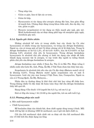 218
− T¨ng nhÞp tim.
− Gi¶m co giËt, lμm tª liÖt c¸c c¬ tr¬n.
− Gi¶m h« hÊp.
− Hyoscyamin cã t¸c dông nh− atropin nh−ng ®éc h¬n, lμm gi·n ®ång
tö m¹nh h¬n. Chóng ®−îc dïng trong khoa ch÷a m¾t, ®au d¹ dμy, trî
tim, gi¶m co giËt.
− Hyoscin (scopolamin) cã t¸c dông an thÇn m¹nh g©y ngñ, g©y mª.
Muèi hydrobromid cña nã ®−îc dïng phèi hîp víi morphin (g©y ngñ),
cloroform g©y mª).
5.1.4. Nguån gèc thiªn nhiªn
Nh÷ng alcaloid kÓ trªn cã trong nhiÒu lo¹i c©y thuéc hä Cμ nh−
hyoscyamin cã nhiÒu trong c©y hyoscyamus, vμ trong c©y Atropa benladona.
Ngoμi ra, cßn cã trong mét sè loμi Cμ kh¸c nh−ng víi tû lÖ thÊp h¬n. Trong l¸
Atropa benladona cã tõ 0,2-1,2%, rÔ tõ 0,45- 0,85%, hoa tõ 0,5-0,65% vμ h¹t
kho¶ng 0,8% alcaloid, chñ yÕu lμ hyoscyamin. Trong Atropa benladona
hyoscyamin lμ alcaloid chñ yÕu nh−ng v× d−íi t¸c dông cña nhiÖt dÔ biÕn
thμnh d¹ng racemic tøc lμ atropin, v× vËy tr−íc ®©y ng−êi ta t−ëng thμnh
phÇn chñ yÕu cña Atropa benladona lμ atropin.
Atropa benladona mäc nhiÒu ë Nam ¢u, T©y ¸ vμ B¾c Phi. §−îc trång ë
nhiÒu n−íc nh− Liªn X«, Anh, Ph¸p, Ên §é, ë ViÖt Nam ch−a t×m thÊy loμi nμy.
Scopolamin lμ alcaloid chñ yÕu cña c©y Cμ ®éc d−îc (Datura metel) víi tû
lÖ kho¶ng 0,24%. Trong Datura metel ngoμi scopolamin cßn cã mét Ýt
hyoscyamin. Loμi c©y nμy mäc hoang ë ViÖt Nam, Lμo, Campuchia. Ngoμi ra
cßn cã ë Trung Quèc, Ên §é, Malaysia...
Nh©n d©n ta th−êng dïng l¸ kh« th¸i nhá hót hay x«ng ®Ó ch÷a hen.
Trong kh¸ng chiÕn Cμ ®éc d−îc ®· hoμn toμn thay thÕ cho Atropa benladona
thÊy kÕt qu¶ tèt.
D¹ng dïng: Cån thuèc 1/10 (ng−êi lín 0,5-3 g, trÎ em 0,1 g)
Sir« cã 50g cån trong 1 lÝt (10-60 g cho ng−êi lín, trÎ em mçi tuæi 2 g).
5.1.5. Ph−¬ng ph¸p s¶n xuÊt
a. S¶n xuÊt hyoscyamin sulfat
• ChiÕt hyoscyamin:
RÔ benladon ®−îc t¸n thμnh bét, ®em chiÕt ng−îc dßng trong 4 b×nh. Mçi
b×nh 450 kg bét vμ kho¶ng 1000 lÝt methanol, sau 2 giê rót dÞch chiÕt ra.
CÊt thu håi methanol: dÞch chiÕt rót ra ®−îc cÊt thu håi methanol ®Õn
cßn 1/5 thÓ tÝch thu ®−îc d¹ng cao láng.
 