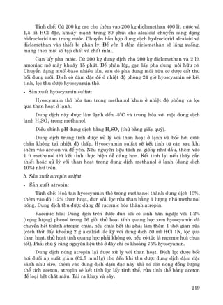 219
Tinh chÕ: Cø 200 kg cao cho thªm vμo 200 kg diclomethan 400 lÝt n−íc vμ
1,5 lÝt HCl ®Æc, khuÊy m¹nh trong 80 phót cho alcaloid chuyÓn sang d¹ng
hidroclorid tan trong n−íc. ChuyÓn hçn hîp dung dÞch hydroclorid alcaloid vμ
diclomethan vμo thiÕt bÞ ph©n ly. §Ó yªn 1 ®ªm diclomethan sÏ l¾ng xuèng,
mang theo mét sè t¹p chÊt vμ chÊt mμu.
G¹n lÊy pha n−íc. Cø 200 kg dung dÞch cho 200 kg diclomethan vμ 2 lÝt
amoniac më m¸y khuÊy 15 phót. §Ó ph©n líp, g¹n lÊy pha dung m«i h÷u c¬.
ChuyÓn d¹ng muèi-base nhiÒu lÇn, sau ®ã pha dung m«i h÷u c¬ ®−îc cÊt thu
håi dung m«i. DÞch c« ®Ëm ®Æc ®Ó ë nhiÖt ®é phßng 24 giê hyoscyamin sÏ kÕt
tinh, läc thu ®−îc hyoscyamin th«.
• S¶n xuÊt hyoscyamin sulfat:
Hyoscyamin th« hßa tan trong methanol khan ë nhiÖt ®é phßng vμ läc
qua than ho¹t ë l¹nh.
Dung dÞch nμy ®−îc lμm l¹nh ®Õn -50
C vμ trung hßa víi mét dung dÞch
l¹nh H2SO4 trong methanol.
§iÒu chØnh pH dung dÞch b»ng H2SO4 (thö b»ng giÊy quú).
Dung dÞch trung tÝnh ®−îc xö lý víi than ho¹t ë l¹nh vμ bèc h¬i d−íi
ch©n kh«ng t¹i nhiÖt ®é thÊp. Hyoscyamin sulfat sÏ kÕt tinh tõ cÆn sau khi
thªm vμo aceton vμ ®Ó yªn. NÕu nguyªn liÖu t¸ch ra gièng nh− dÇu, thªm vμo
1 Ýt methanol th× kÕt tinh thùc hiÖn dÔ dμng h¬n. KÕt tinh l¹i nÕu thÊy cÇn
thiÕt hoÆc xö lý víi than ho¹t trong dung dÞch methanol ë l¹nh (dung dÞch
10%) nh− trªn.
b. S¶n xuÊt atropin sulfat
• S¶n xuÊt atropin:
Tinh chÕ: Hoμ tan hyoscyamin th« trong methanol thμnh dung dÞch 10%,
thªm vμo ®ã 1-2% than ho¹t, ®un s«i, läc röa than b»ng 1 l−îng nhá methanol
nãng. Dung dÞch thu ®−îc dïng ®Ó racemic hãa thμnh atropin.
Racemic hãa: Dung dÞch trªn ®−îc ®un s«i cã sinh hμn ng−îc víi 1-2%
(träng l−îng) phenol trong 36 giê, thö ho¹t tÝnh quang häc xem hyoscyamin ®·
chuyÓn hÕt thμnh atropin ch−a, nÕu ch−a hÕt th× ph¶i lμm thªm 1 thêi gian n÷a
(c¸ch thö: lÊy kho¶ng 2 g alcaloid l¾c kü víi dung dÞch 50 ml HCl 1N, läc qua
than ho¹t, thö ho¹t tÝnh quang häc ph¶i kh«ng cã, nÕu cã tøc lμ racemic ho¸ ch−a
tèt). Ph¶i chó ý r»ng nguyªn liÖu th« ë ®©y chØ cã kho¶ng 75% hyoscyamin.
Dung dÞch nãng atropin l¹i ®−îc xö lý víi than ho¹t. DÞch läc ®−îc bèc
h¬i d−íi ¸p suÊt gi¶m (62,5 mmHg) cho ®Õn khi thu ®−îc dung dÞch ®Ëm ®Æc
s¸nh nh− sir«, thªm vμo dung dÞch ®Ëm ®Æc nμy khi nã cßn nãng ®ång l−îng
thÓ tÝch aceton, atropin sÏ kÕt tinh läc lÊy tinh thÓ, röa tinh thÓ b»ng aceton
®Ó lo¹i hÕt chÊt mμu. T¶i ra khay vμ sÊy.
 