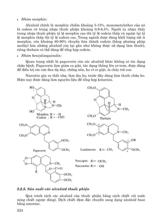 224
• Nhãm morphin:
Alcaloid chÝnh lμ morphin chiÕm kho¶ng 5-15%, monometylether cña nã
lμ codein cã trong nhùa thuèc phiÖn kho¶ng 0,9-6,5%. Ng−êi ta nhËn thÊy
trong nhùa thuèc phiÖn tû lÖ morphin cao th× tû lÖ codein thÊp vμ ng−îc l¹i tû
lÖ morphin thÊp th× tû lÖ codein cao. Trong ngμnh d−îc dïng khèi l−îng rÊt Ýt
morphin, cßn kho¶ng 80-90% chuyÓn hãa thμnh codein (b»ng ph−¬ng ph¸p
methyl hãa nh÷ng alcaloid cßn l¹i gÇn nh− kh«ng ®−îc sö dông lμm thuèc),
riªng thebain cã thÓ dïng ®Ó tæng hîp codein.
• Nhãm benzylisoquinolin:
Quan träng nhÊt lμ papaverin cßn c¸c alcaloid kh¸c kh«ng cã t¸c dông
ch÷a bÖnh. Papaverin lμm gi¶m co giËt, t¸c dông th¼ng lªn c¬ tr¬n, ®−îc dïng
®Ó ®iÒu trÞ c¸c c¬n ®au d¹ dμy, chèng n«n, ho v× co giËt, Øa ch¶y trÎ con.
Narcotin g©y co th¾t nhÑ, lμm dÞu ho, tr−íc ®©y dïng lμm thuèc ch÷a ho.
HiÖn nay ®−îc dïng lμm nguyªn liÖu ®Ó tæng hîp kotarnin.
- CH3R
- HRMorphin:
Codein :
RO
HO
H
N CH3
O
H
CH3O
CH3O
H
N CH3
O
H
Thebain
CH3O
CH3O
N
OCH3
OCH3Papaverin
CH3O
CH3O
N CH3
OR
OCH3
6
7
3'
4'Laudanosin R - CH3
N
R
CH3
O C O
OCH3
OCH3
O
O
R
R OH
OCH3
-
-Noscapin:
Narcotolin:
5.2.5. S¶n xuÊt c¸c alcaloid thuèc phiÖn
Qu¸ tr×nh t¸ch c¸c alcaloid cña thuèc phiÖn b»ng c¸ch chiÕt víi n−íc
nãng chiÕt ng−îc dßng). DÞch chiÕt ®Ëm ®Æc chuyÓn sang d¹ng alcaloid base
b»ng amoniac.
 