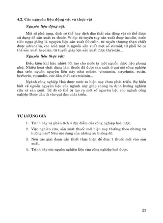 23
4.2. C¸c nguyªn liÖu ®éng vËt vμ thùc vËt
Nguyªn liÖu ®éng vËt:
Mét sè phñ t¹ng, dÞch c¬ thÓ hay dÞch ®μo th¶i cña ®éng vËt cã thÓ ®−îc
sö dông ®Ó s¶n xuÊt ra thuèc. VÝ dô: tõ tuyÕn tuþ s¶n xuÊt ®−îc insulin, n−íc
tiÓu ngùa gièng lμ nguyªn liÖu s¶n xuÊt foliculin, tõ tuyÕn th−îng thËn chiÕt
®−îc adrenalin, c¸c acid mËt lμ nguån s¶n xuÊt mét sè steroid, tõ phæi bß cã
thÓ s¶n xuÊt heparin, tõ tuyÕn gi¸p lîn s¶n xuÊt ®−îc thyroxin...
Nguyªn liÖu thùc vËt:
§iÒu kiÖn khÝ hËu nhiÖt ®íi t¹o cho n−íc ta mét nguån d−îc liÖu phong
phó. NhiÒu ho¹t chÊt dïng lμm thuèc ®· ®−îc s¶n xuÊt ë qui m« c«ng nghiÖp
dùa trªn nguån nguyªn liÖu nμy nh− codein, vincamin, strychnin, rutin,
berberin, rotundin, c¸c dÉn chÊt artemisinin...
Ngμnh c«ng nghiÖp Ho¸ d−îc n−íc ta hiÖn nay ch−a ph¸t triÓn. Sù hiÓu
biÕt vÒ nguån nguyªn liÖu cña ngμnh nμy gióp chóng ta ®Þnh h−íng nghiªn
cøu vμ s¶n xuÊt. Tõ ®ã cã thÓ tù t¹o ra mét sè nguyªn liÖu cho ngμnh c«ng
nghiÖp D−îc dÇn ®i vμo quÜ ®¹o ph¸t triÓn.
Tù l−îng gi¸
1. Tr×nh bμy vμ ph©n tÝch 4 ®Æc ®iÓm cña c«ng nghiÖp ho¸ d−îc.
2. ViÖc nghiªn cøu, s¶n xuÊt thuèc míi hiÖn nay th−êng theo nh÷ng xu
h−íng nμo? Nªu néi dung cña nh÷ng xu h−íng ®ã.
3. Nªu c¸c giai ®o¹n cÇn thiÕt thùc hiÖn ®Ó ®−a 1 thuèc míi vμo s¶n
xuÊt.
4. Tr×nh bμy c¸c nguån nghiªn liÖu cña c«ng nghiÖp ho¸ d−îc.
 