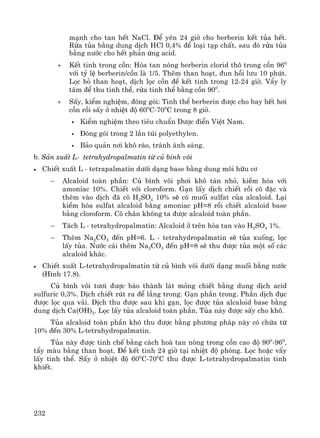 232
m¹nh cho tan hÕt NaCl. §Ó yªn 24 giê cho berberin kÕt tña hÕt.
Röa tña b»ng dung dÞch HCl 0,4% ®Ó lo¹i t¹p chÊt, sau ®ã röa tña
b»ng n−íc cho hÕt ph¶n øng acid.
+ KÕt tinh trong cån: Hßa tan nãng berberin clorid th« trong cån 960
víi tû lÖ berberin/cån lμ 1/5. Thªm than ho¹t, ®un håi l−u 10 phót.
Läc bá than ho¹t, dÞch läc cån ®Ó kÕt tinh trong 12-24 giê. VÈy ly
t©m ®Ó thu tinh thÓ, röa tinh thÓ b»ng cån 900
.
+ SÊy, kiÓm nghiÖm, ®ãng gãi: Tinh thÓ berberin ®−îc cho bay hÕt h¬i
cån råi sÊy ë nhiÖt ®é 600
C-700
C trong 8 giê.
KiÓm nghiÖm theo tiªu chuÈn D−îc ®iÓn ViÖt Nam.
§ãng gãi trong 2 lÇn tói polyethylen.
B¶o qu¶n n¬i kh« r¸o, tr¸nh ¸nh s¸ng.
b. S¶n xuÊt L- tetrahydropalmatin tõ cñ b×nh v«i
• ChiÕt xuÊt L - tetrapalmatin d−íi d¹ng base b»ng dung m«i h÷u c¬
− Alcaloid toμn phÇn: Cñ b×nh v«i ph¬i kh« t¸n nhá, kiÒm hãa víi
amoniac 10%. ChiÕt víi cloroform. G¹n lÊy dÞch chiÕt råi c« ®Æc vμ
thªm vμo dÞch ®· c« H2SO4 10% sÏ cã muèi sulfat cña alcaloid. L¹i
kiÒm hãa sulfat alcaloid b»ng amoniac pH=8 råi chiÕt alcaloid base
b»ng cloroform. C« ch©n kh«ng ta ®−îc alcaloid toμn phÇn.
− T¸ch L - tetrahydropalmatin: Alcaloid ë trªn hßa tan vμo H2SO4 1%.
− Thªm Na2CO3 ®Õn pH=6. L - tetrahydropalmatin sÏ tña xuèng, läc
lÊy tña. N−íc c¸i thªm Na2CO3 ®Õn pH=8 sÏ thu ®−îc tña mét sè c¸c
alcaloid kh¸c.
• ChiÕt xuÊt L-tetrahydropalmatin tõ cñ b×nh v«i d−íi d¹ng muèi b»ng n−íc
(H×nh 17.8).
Cñ b×nh v«i t−¬i ®−îc bμo thμnh l¸t máng chiÕt b»ng dung dÞch acid
sulfuric 0,3%. DÞch chiÕt rót ra ®Ó l¾ng trong. G¹n phÇn trong. PhÇn dÞch ®ôc
®−îc läc qua v¶i. DÞch thu ®−îc sau khi g¹n, läc ®−îc tña alcaloid base b»ng
dung dÞch Ca(OH)2. Läc lÊy tña alcaloid toμn phÇn. Tña nμy ®−îc sÊy cho kh«.
Tña alcaloid toμn phÇn khã thu ®−îc b»ng ph−¬ng ph¸p nμy cã chøa tõ
10% ®Õn 30% L-tetrahydropalmatin.
Tña nμy ®−îc tinh chÕ b»ng c¸ch hoμ tan nãng trong cån cao ®é 900
-960
,
tÈy mμu b»ng than ho¹t. §Ó kÕt tinh 24 giê t¹i nhiÖt ®é phßng. Läc hoÆc vÈy
lÊy tinh thÓ. SÊy ë nhiÖt ®é 600
C-700
C thu ®−îc L-tetrahydropalmatin tinh
khiÕt.
 