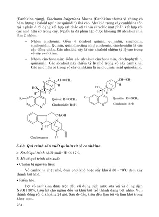 234
(Canhkina vμng), Cinchona ledgeriana Moens (Canhkina th¬m) v× chóng cã
hμm l−îng alcaloid (quinin+quinidin) kh¸ cao. Alcaloid trong c©y canhkina tån
t¹i 1 phÇn d−íi d¹ng kÕt hîp rÊt ch¾c víi tanin catechic mét phÇn kÕt hîp víi
c¸c acid h÷u c¬ trong c©y. Ng−êi ta ®· ph©n lËp ®−îc kho¶ng 30 alcaloid chia
lμm 2 nhãm:
− Nhãm cinchonin: Gåm 4 alcaloid quinin, quinidin, cinchonin,
cinchonidin. Quinin, quinidin còng nh− cinchonin, cinchonidin lμ c¸c
cÆp ®ång ph©n. C¸c alcaloid nμy lμ c¸c alcaloid chiÕm tû lÖ cao trong
vá c©y canhkina.
− Nhãm cinchonamin: Gåm c¸c alcaloid cinchonamin, cinchophytllin,
quinamin. C¸c alcaloid nμy chiÕm tû lÖ nhá trong vá c©y canhkina.
C¸c acid h÷u c¬ trong vá c©y canhkina lμ acid quinic, acid quinotanic.
N
R
HO
H H
Cinchonidin: R=H
R OCH3Quinin:
9
8
7
6
5
4
3
2
1
N
CH CH2
H
Cinchonin: R=H
Quinidin: R OCH3
9
8
N
CH CH2
H
N
R
HH
HO
N
N
CH2OH
H
H
HCinchonamin
5.4.3. Qui tr×nh s¶n xuÊt quinin tõ vá canhkina
a. S¬ ®å qui tr×nh chiÕt xuÊt: H×nh 17.9.
b. M« t¶ qui tr×nh s¶n xuÊt
• ChuÈn bÞ nguyªn liÖu:
Vá canhkina chÆt nhá, ®em ph¬i kh« hoÆc sÊy kh« ë 50 - 700
C ®em xay
thμnh bét kh«.
• KiÒm hãa:
Bét vá canhkina ®−îc trén ®Òu víi dung dÞch n−íc s÷a v«i vμ dung dÞch
NaOH 30%, trén kü cho ngÊm ®Òu vμ khèi bét trë thμnh d¹ng bét nh·o. Vun
thμnh ®èng råi ñ kho¶ng 24 giê. Sau ®ã ®¶o, trén ®Òu lμm t¬i vμ lμm kh« trong
khay men.
 