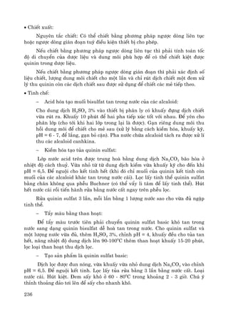 236
• ChiÕt xuÊt:
Nguyªn t¾c chiÕt: Cã thÓ chiÕt b»ng ph−¬ng ph¸p ng−îc dßng liªn tôc
hoÆc ng−îc dßng gi¸n ®o¹n tuú ®iÒu kiÖn thiÕt bÞ cho phÐp.
NÕu chiÕt b»ng ph−¬ng ph¸p ng−îc dßng liªn tôc th× ph¶i tÝnh to¸n tèc
®é di chuyÓn cña d−îc liÖu vμ dung m«i phï hîp ®Ó cã thÓ chiÕt kiÖt ®−îc
quinin trong d−îc liÖu.
NÕu chiÕt b»ng ph−¬ng ph¸p ng−îc dßng gi¸n ®o¹n th× ph¶i x¸c ®Þnh sè
liÖu chiÕt, l−îng dung m«i chiÕt cho mét lÇn vμ chØ rót dÞch chiÕt mét ®em xö
lý thu quinin cßn c¸c dÞch chiÕt sau ®−îc sö dông ®Ó chiÕt c¸c mÎ tiÕp theo.
• Tinh chÕ:
− Acid hãa t¹o muèi bisulfat tan trong n−íc cña c¸c alcaloid:
Cho dung dÞch H2SO4 3% vμo thiÕt bÞ ph©n ly cã khuÊy ®ùng dÞch chiÕt
võa rót ra. KhuÊy 10 phót ®Ó hai pha tiÕp xóc tèt víi nhau. §Ó yªn cho
ph©n líp (cho tíi khi hai líp trong l¹i lμ ®−îc). G¹n riªng dung m«i thu
håi dung m«i ®Ó chiÕt cho mÎ sau (xö lý b»ng c¸ch kiÒm hãa, khuÊy kü,
pH = 6 - 7, ®Ó l¾ng, g¹n bá cÆn). Pha n−íc chøa alcaloid t¸ch ra ®−îc xö lÝ
thu c¸c alcaloid canhkina.
− KiÒm hãa t¹o tña quinin sulfat:
Líp n−íc acid trªn ®−îc trung hoμ b»ng dung dÞch Na2CO3 b·o hßa ë
nhiÖt ®é c¸ch thuû. Võa nhá tõ tõ dung dÞch kiÒm võa khuÊy kü cho ®Õn khi
pH = 6,5. §Ó nguéi cho kÕt tinh hÕt (khi ®ã chØ muèi cña quinin kÕt tinh cßn
muèi cña c¸c alcaloid kh¸c tan trong n−íc c¸i). Läc lÊy tinh thÓ quinin sulfat
b»ng ch©n kh«ng qua phÔu Buchner (cã thÓ vÈy li t©m ®Ó lÊy tinh thÓ). Hót
hÕt n−íc c¸i råi tiÕn hμnh röa b»ng n−íc cÊt ngay trªn phÔu läc.
Röa quinin sulfat 3 lÇn, mçi lÇn b»ng 1 l−îng n−íc sao cho võa ®ñ ngËp
tinh thÓ.
− TÈy mμu b»ng than ho¹t:
§Ó tÈy mμu tr−íc tiªn ph¶i chuyÓn quinin sulfat basic khã tan trong
n−íc sang d¹ng quinin bisulfat dÔ hoμ tan trong n−íc. Cho quinin sulfat vμ
mét l−îng n−íc võa ®ñ, thªm H2SO4 3%, chØnh pH = 4, khuÊy ®Òu cho tña tan
hÕt, n©ng nhiÖt ®é dung dÞch lªn 90-1000
C thªm than ho¹t khuÊy 15-20 phót,
läc lo¹i than ho¹t thu dÞch läc.
− T¹o s¶n phÈm lμ quinin sulfat basic:
DÞch läc ®−îc ®un nãng, võa khuÊy võa nhá dung dÞch Na2CO3 vμo chØnh
pH = 6,5. §Ó nguéi kÕt tinh. Läc lÊy tña röa b»ng 3 lÇn b»ng n−íc cÊt. Lo¹i
n−íc c¸i. Hót kiÖt. §em sÊy kh« ë 60 - 800
C trong kho¶ng 2 - 3 giê. Chó ý
thØnh tho¶ng ®¶o t¬i lªn ®Ó sÊy cho nhanh kh«.
 