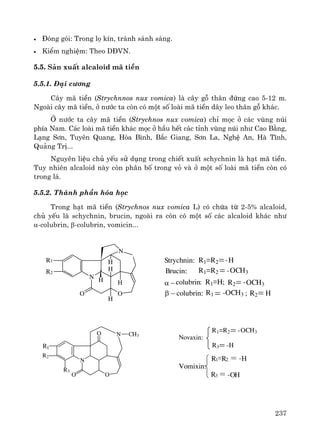 237
• §ãng gãi: Trong lä kÝn, tr¸nh s¸nh s¸ng.
• KiÓm nghiÖm: Theo D§VN.
5.5. S¶n xuÊt alcaloid m· tiÒn
5.5.1. §¹i c−¬ng
C©y m· tiÒn (Strychnnos nux vomica) lμ c©y gç th©n ®øng cao 5-12 m.
Ngoμi c©y m· tiÒn, ë n−íc ta cßn cã mét sè loμi m· tiÒn d©y leo th©n gç kh¸c.
ë n−íc ta c©y m· tiÒn (Strychnos nux vomica) chØ mäc ë c¸c vïng nói
phÝa Nam. C¸c loμi m· tiÒn kh¸c mäc ë hÇu hÕt c¸c tØnh vïng nói nh− Cao B»ng,
L¹ng S¬n, Tuyªn Quang, Hßa B×nh, B¾c Giang, S¬n La, NghÖ An, Hμ TÜnh,
Qu¶ng TrÞ...
Nguyªn liÖu chñ yÕu sö dông trong chiÕt xuÊt schychnin lμ h¹t m· tiÒn.
Tuy nhiªn alcaloid nμy cßn ph©n bè trong vá vμ ë mét sè loμi m· tiÒn cßn cã
trong l¸.
5.5.2. Thμnh phÇn hãa häc
Trong h¹t m· tiÒn (Strychnos nux vomica L) cã chøa tõ 2-5% alcaloid,
chñ yÕu lμ schychnin, brucin, ngoμi ra cßn cã mét sè c¸c alcaloid kh¸c nh−
α-colubrin, β-colubrin, vomicin...
N
H
H
H
H
O
R2
O
N H
R1 R1 R2 H-Strychnin:
Brucin: R1 R2 -OCH3
α −
β − colubrin:
colubrin: R1 H; R2 OCH3-
OCH3R1 - R2 H;
R3
N
O
R2
O
N
O CH3
R1
R1 R2 -OCH3
R3
Novaxin:
-H
R1 R2 H-
R3 OH-
Vomixin:
 