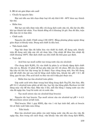 239
b. M« t¶ c¸c giai ®o¹n s¶n xuÊt
• ChuÈn bÞ nguyªn liÖu:
H¹t m· tiÒn sau khi chän ®−îc lo¹i tèt sÊy kh« ë 60 - 800
C ®em xay thμnh
bét th«.
• KiÒm hãa:
Bét h¹t m· tiÒn ®−îc trén ®Òu víi dung dÞch n−íc s÷a v«i, ®¶o kü cho ®Õn
khi t¹o thμnh bét nh·o. Vun thμnh ®èng råi ñ kho¶ng 24 giê. Sau ®ã ®¶o, trén
®Òu lμm t¬i vμ lμm kh«.
• ChiÕt xuÊt:
Nguyªn t¾c chiÕt: ChiÕt nãng ë 90-100o
C. B»ng ph−¬ng ph¸p ng−îc dßng
gi¸n ®o¹n cã khuÊy trén. Dung m«i chiÕt lμ dÇu ho¶.
• TiÕn hμnh chiÕt:
N¹p bét d−îc liÖu ®· kiÒm hãa vμo thiÕt bÞ chiÕt, ®æ dung m«i, khuÊy
trén ®Ó dung m«i tiÕp xóc tèt víi d−îc liÖu. CÊp nhiÖt ®Ó ®¶m b¶o nhiÖt ®é
chiÕt kho¶ng 1000
C. Rót dÞch chiÕt sau khi chiÕt ®ñ thêi gian qui ®Þnh.
• Tinh chÕ:
− Acid hãa t¹o muèi sulfat tan trong n−íc cña c¸c alcaloid:
Cho dung dÞch H2SO4 3% vμo thiÕt bÞ ph©n ly cã khuÊy ®ùng dÞch chiÕt
võa rót ra. KhuÊy 10 phót ®Ó hai pha tiÕp xóc tèt víi nhau. §Ó yªn cho ph©n
líp (cho tíi khi hai líp trong l¹i lμ ®−îc). G¹n riªng dung m«i, thu håi dung
m«i ®Ó chiÕt cho mÎ sau (xö lý b»ng c¸ch kiÒm hãa, khuÊy kü, pH = 6-7, ®Ó
l¾ng, g¹n bá cÆn. Pha acid t¸ch ra ®−a vμo xö lÝ tiÕp giai ®o¹n sau.
− KiÒm hãa t¹o tña alcaloid toμn phÇn:
Líp n−íc acid trªn ®−îc trung hoμ b»ng dung dÞch Na2CO3 b·o hßa, ®Õn
pH 10-11 alcaloid toμn phÇn sÏ kÕt tña. Läc lÊy tña b»ng phÔu Buchner (cã thÓ
dïng m¸y vÈy ®Ó thu tña). Röa tña 3 lÇn, mçi lÇn b»ng 1 l−îng n−íc sao cho
võa ®ñ ngËp tña. Lo¹i bá n−íc c¸i vμ n−íc röa.
− T¹o muèi nitrat cña c¸c alcaloid (lo¹i brucin):
Nguyªn t¾c lo¹i brucin: T¹o muèi nitrat cña c¸c alcaloid t¹i pH = 4-4,5.
§Ó strychnin nitrat sÏ kÕt tinh.
Thö brucin: Nhá 1 giät HNO3 ®Æc vμo 1 vμi h¹t tinh thÓ, nÕu cã brucin
th× sÏ thÊy xuÊt hiÖn mμu hång.
− TiÕn hμnh:
Hoμ tña alcaloid toμn phÇn vμo mét l−îng n−íc võa ®ñ sao cho võa ®ñ
ngËp tña, ®un trong nåi c¸ch thuû, võa khuÊy võa nhá dÇn dung dÞch HNO3
 