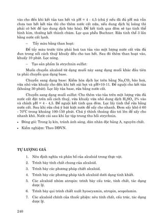 240
vμo cho ®Õn khi kÕt tña tan hÕt vμ pH = 4 - 4,5 (chó ý nÕu ®· ®ñ pH mμ vÉn
ch−a tan hÕt kÕt tña th× cho thªm n−íc cÊt n÷a, nÕu dung dÞch bÞ lo·ng th×
ph¶i c« bít ®Ó t¹o dung dÞch b·o hßa). §Ó kÕt tinh qua ®ªm sÏ t¹o tinh thÓ
h×nh kim, th−êng kÕt thμnh chïm. Läc qua phÔu Buchner. Röa tinh thÓ 3 lÇn
b»ng n−íc cÊt l¹nh.
− TÈy mμu b»ng than ho¹t:
§Ó tÈy mμu tr−íc tiªn ph¶i hoμ tan tña vμo mét l−îng n−íc cÊt võa ®ñ
®un trong nåi c¸ch thuû khuÊy ®Òu cho tan hÕt. Sau ®ã thªm than ho¹t vμo,
khuÊy 10 phót. Läc nãng.
− T¹o s¶n phÈm lμ strychnin sulfat:
Muèn chuyÓn alcaloid tõ d¹ng muèi nμy sang d¹ng muèi kh¸c ®Çu tiªn
ta ph¶i chuyÓn qua d¹ng base.
ChuyÓn sang d¹ng base: KiÒm hãa dÞch läc trªn b»ng Na2CO3 b·o hoμ,
võa nhá võa khuÊy cho ®Õn khi hÕt sñi bät vμ pH=10-11. §Ó nguéi cho kÕt tña
(kho¶ng 30 phót). Läc lÊy tña base, röa b»ng n−íc cÊt.
ChuyÓn sang d¹ng muèi sulfat: Cho thªm vμo tña trªn mét l−îng võa ®ñ
n−íc cÊt ®Æt trªn nåi c¸ch thuû, võa khuÊy võa nhá dung dÞch H2SO4 3% vμo
vμ chØnh pH = 4 - 4,5. §Ó nguéi kÕt tinh qua ®ªm. Läc lÊy tinh thÓ röa b»ng
n−íc cÊt. Sau khi röa chó ý hót kiÖt n−íc ®Ó sÊy cho nhanh. §em sÊy kh« ë 60
- 700
C trong kho¶ng 100-150 phót. Chó ý thØnh tho¶ng ®¶o t¬i lªn ®Ó sÊy cho
nhanh kh«. N−íc c¸i sau khi läc tËp trung thu håi strychnin.
• §ãng gãi: Trong lä kÝn, tr¸nh ¸nh s¸ng, d¸n nh·n ®éc b¶ng A, nguyªn chÊt.
• KiÓm nghiÖm: Theo D§VN.
Tù l−îng gi¸
1. Nªu ®Þnh nghÜa vμ ph©n bè cña alcaloid trong thùc vËt.
2. Tr×nh bμy tÝnh chÊt chung cña alcaloid.
3. Tr×nh bμy c¸c ph−¬ng ph¸p chiÕt alcaloid.
4. Tr×nh bμy c¸c ph−¬ng ph¸p t¸ch alcaloid d−íi d¹ng tinh khiÕt.
5. C¸c alcaloid nhãm atropin: tr×nh bμy cÊu tróc, tÝnh chÊt, t¸c dông
d−îc lý.
6. Tr×nh bμy qui tr×nh chiÕt xuÊt hyoscyamin, atropin, scopolamin.
7. C¸c alcaloid chÝnh cña thuèc phiÖn: nªu tÝnh chÊt, cÊu tróc, t¸c dông
d−îc lý.
 