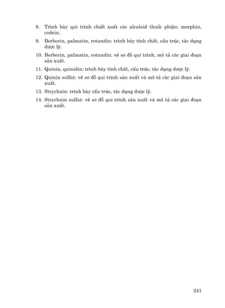 241
8. Tr×nh bμy qui tr×nh chiÕt xuÊt c¸c alcaloid thuèc phiÖn: morphin,
codein.
9. Berberin, palmatin, rotundin: tr×nh bμy tÝnh chÊt, cÊu tróc, t¸c dông
d−îc lý.
10. Berberin, palmatin, rotundin: vÏ s¬ ®å qui tr×nh, m« t¶ c¸c giai ®o¹n
s¶n xuÊt.
11. Quinin, quinidin: tr×nh bμy tÝnh chÊt, cÊu tróc, t¸c dông d−îc lý.
12. Quinin sulfat: vÏ s¬ ®å qui tr×nh s¶n xuÊt vμ m« t¶ c¸c giai ®o¹n s¶n
xuÊt.
13. Strychnin: tr×nh bμy cÊu tróc, t¸c dông d−îc lý.
14. Strychnin sulfat: vÏ s¬ ®å qui tr×nh s¶n xuÊt vμ m« t¶ c¸c giai ®o¹n
s¶n xuÊt.
 