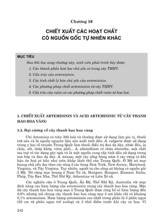 242
Ch−¬ng 18
ChiÕt xuÊt c¸c ho¹t chÊt
cã nguån gèc tù nhiªn kh¸c
Môc tiªu
Sau khi häc xong ch−¬ng nμy, sinh viªn ph¶i tr×nh bμy ®−îc:
1. C¸c thμnh phÇn ho¸ häc chñ yÕu cã trong c©y THHV.
2. CÊu tróc cña artemisinin.
3. C¸c tÝnh chÊt lý hãa chñ yÕu cña artemisinin.
4. C¸c ph−¬ng ph¸p chiÕt artemisinin tõ c©y THHV.
5. CÊu tróc cña rutin vμ c¸c ph−¬ng ph¸p chiÕt rutin tõ hoa hoÌ.
1. ChiÕt xuÊt artemisinin vμ acid artemisinic tõ c©y thanh
hao hoa vμng
1.1. §¹i c−¬ng vÒ c©y thanh hao hoa vμng
Chi Artemisia cã trªn 300 loμi vμ th−êng ®−îc sö dông lμm gia vÞ, thuèc
trõ s©u vμ lμ nguån nguyªn liÖu s¶n xuÊt tinh dÇu. A. vulgaris ®−îc sö dông
trong y häc cæ truyÒn Trung Quèc lμm thuèc ®iÒu trÞ ®au d¹ dμy, nhøc ®Çu, Øa
ch¶y, sèt, thÊp khíp, viªm phæi... A. absinthium cã chøa absinthe, mét chÊt
ma tuý cã t¸c dông g©y ngñ vμ lμ mét nguån cung cÊp tinh dÇu sö dông trong
xoa bãp vμ ®au d¹ dμy. A. annua, mét c©y sèng hμng n¨m ë c¸c vïng cã khÝ
hËu «n hoμ cã hÇu nh− trªn kh¾p l·nh thæ cña Trung quèc. ë Mü nã mäc
hoang chñ yÕu däc theo c¸c s«ng ë c¸c bang New York, New Jersey, Maryland,
Virginia, vμ T©y Virginia. Tuy nhiªn, ng−êi ta cho r»ng nã kh«ng cã nguån gèc
ë Mü. Nã còng mäc hoang ë Nam T− cò, Hungari, Bungari, Rumani, Italia,
Ph¸p, T©y Ban Nha, Thæ NhÜ Kú, Arhentina vμ Liªn X« cò.
C¸c nghiªn cøu ë Trung Quèc, Ên §é, Thæ NhÜ Kú, Australia víi môc
®Ých n©ng cao hμm l−îng cña artemisinin trong c©y thanh hao hoa vμng. MÆc
dï c©y thanh hao hoa vμng mäc ë Trung Quèc ®−îc c«ng bè cã hμm l−îng ®Õn
0,9% nh−ng nãi chung c©y thanh hao hoa vμng mäc ë n¬i kh¸c chØ cã kho¶ng
0,1% artemisinin. Hμm l−îng artemisinin cao nhÊt trong phÇn l¸ ë phÇn ngän
(50 cm tõ phÇn ngän trë xuèng) vμ ë thêi ®iÓm tr−íc khi c©y ra hoa. V×
 