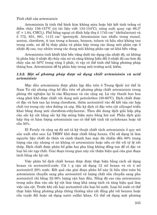 245
TÝnh chÊt cña artemisinin
Artemisinin lμ tinh thÓ h×nh kim kh«ng mμu hoÆc bét kÕt tinh tr¾ng cã
®iÓm ch¶y 156-1570
C (cã tμi liÖu viÕt 153-1540
C), n¨ng suÊt quay cùc 66,30
(C = 1.64, CHCl3). Phæ hång ngo¹i cã ®Ønh hÊp thô ë 1745 cm–1
(deltalacton) vμ
ë 772, 831, 881, 1115 cm-1
(peroxyd). Artemisinin tan nhiÒu trong etanol,
aceton, cloroform, Ýt tan trong n-hexan, benzen, toluen vμ hÇu nh− kh«ng tan
trong n−íc, nã dÔ bÞ thñy ph©n vμ ph©n hñy trong c¸c dung m«i ph©n cùc ë
nhiÖt ®é cao, tuy nhiªn trong c¸c dung m«i kh«ng ph©n cùc nã kh¸ bÒn v÷ng.
Artemisinin tinh khiÕt kh¸ bÒn v÷ng d−íi t¸c dông cña nhiÖt ®é, nã kh«ng
bÞ ph©n hñy ë nhiÖt ®é ch¶y cña nã vμ còng kh«ng biÕn ®æi ë nhiÖt ®é cao h¬n ®é
ch¶y cña nã 500
C trong vßng 5 phót, v× vËy cã thÓ tinh chÕ b»ng ph−¬ng ph¸p
th¨ng hoa. Artemisinin dÔ bÞ ph©n hñy trong m«i tr−êng acid, kiÒm.
1.3.2. Mét sè ph−¬ng ph¸p ®−îc sö dông chiÕt artemisinin vμ acid
artemisinic
MÆc dÇu artemisinin ®−îc ph©n lËp ®Çu tiªn ë Trung Quèc (cã thÓ lμ
Nam T− cò) nh−ng c«ng bè ®Çu tiªn vÒ ph−¬ng ph¸p chiÕt artemisinin trong
phßng thÝ nghiÖm l¹i lμ cña Klayman vμ c¸c céng sù. L¸ c©y thanh hao hoa
vμng ph¬i kh« ®−îc chiÕt víi dung m«i petrolether (30-600
C). DÞch chiÕt ®−îc
c« ®Æc vμ hoμ tan l¹i trong cloroform, thªm acetonitril vμo ®Ó kÕt tña c¸c hîp
chÊt tr¬ trong c©y nh− ®−êng vμ s¸p. S¾c ký dÞch c« ®Æc trªn cét silicagel triÓn
khai b»ng dung m«i cloroform-ethylacetat. Theo dâi dung dÞch gi¶i hÊp phô
cña s¾c ký cét b»ng s¾c ký líp máng hiÖn mμu b»ng h¬i iod. PhÇn dÞch gi¶i
hÊp thô cã hμm l−îng artemisinin cao cã thÓ kÕt tinh tõ cyclohexan hoÆc tõ
cån 50%.
El Feraly vμ céng sù ®· m« t¶ kü thuËt chiÕt t¸ch artemisinin ë quy m«
s¶n xuÊt nh− sau: L¸ THHV kh« ®−îc chiÕt b»ng hexan. ChØ sö dông l¸ lμm
nguyªn liÖu chiÕt do th©n vμ cμnh thanh hao mÆc dï chiÕm ®Õn 80% träng
l−îng cña c©y nh−ng v× nã kh«ng cã artemisinin hoÆc nÕu cã th× víi tû lÖ rÊt
thÊp. DÞch chiÕt ®−îc ph©n bè gi÷a hai pha láng kh«ng ®ång tan ®Ó c« ®Æc vμ
lo¹i bá c¸c t¹p chÊt. Giai ®o¹n trung gian nμy c¶i thiÖn hiÖu qu¶ cña giai ®o¹n
t¸ch b»ng s¾c ký cét.
ViÖc ph©n bè dÞch chiÕt hexan ®−îc ®−îc thùc hiÖn b»ng c¸ch sö dông
hexan vμ acetonitril-n−íc. Cø 1 g cÆn sö dông 12 ml hexan vμ vμ 4 ml
acetonitril 20% n−íc. KÕt qu¶ cña giai ®o¹n ph©n bè nμy lμ hÇu nh− toμn bé
artemisinin chuyÓn sang pha acetonitril vμ l−îng chÊt r¾n chuyÓn sang pha
acetonitril chØ b»ng 32-36% l−îng cÆn ban ®Çu. Nång ®é cao cña artemisinin
trong mÉu ®−a vμo s¾c ký cét lμm t¨ng kh¶ n¨ng t¸ch vμ t¨ng hiÖu qu¶ lμm
viÖc cña cét. Tr−íc khi cÊt lo¹i acetonitril cÇn lo¹i bá n−íc. Lo¹i bá n−íc cã thÓ
thùc hiÖn b»ng ph−¬ng ph¸p th«ng th−êng nh− cÊt ®¼ng phÝ víi benzen hoÆc
cån tuyÖt ®èi hoÆc sö dông natri sulfat khan. Cã thÓ sö dông mét ph−¬ng
 