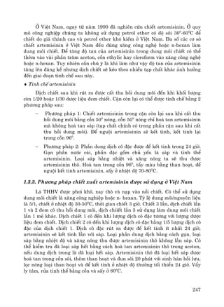 247
ë ViÖt Nam, ngay tõ n¨m 1990 ®· nghiªn cøu chiÕt artemisinin. ë quy
m« c«ng nghiÖp chóng ta kh«ng sö dông petrol ether cã ®é s«i 300
-600
C ®Ó
chiÕt do gi¸ thμnh cao vμ petrol ether khã kiÕm ë ViÖt Nam. §a sè c¸c c¬ së
chiÕt artemisinin ë ViÖt Nam ®Òu dïng x¨ng c«ng nghÖ hoÆc n-hexan lμm
dung m«i chiÕt. §Ó t¨ng ®é tan cña artemisinin trong dung m«i chiÕt cã thÓ
thªm vμo vμi phÇn tr¨m aceton, cån ethylic hay cloroform vμo x¨ng c«ng nghÖ
hoÆc n-hexan. Tuy nhiªn cÇn chó ý lμ khi lμm nh− vËy ®é tan cña artemisinin
t¨ng lªn ®¸ng kÓ nh−ng dÞch chiÕt sÏ kÐo theo nhiÒu t¹p chÊt kh¸c ¶nh h−ëng
®Õn giai ®o¹n tinh chÕ sau nμy.
♦ Tinh chÕ artemisinin
DÞch chiÕt sau khi rót ra ®−îc cÊt thu håi dung m«i ®Õn khi khèi l−îng
cßn 1/20 hoÆc 1/30 d−îc liÖu ®em chiÕt. CÆn cßn l¹i cã thÓ ®−îc tinh chÕ b»ng 2
ph−¬ng ph¸p sau:
− Ph−¬ng ph¸p 1: ChiÕt artemisinin trong cÆn cßn l¹i sau khi cÊt thu
håi dung m«i b»ng cån 500
nãng, cån 500
nãng chØ hoμ tan artemisinin
mμ kh«ng hoμ tan s¸p (t¹p chÊt chÝnh cã trong phÇn cÆn sau khi cÊt
thu håi dung m«i). §Ó nguéi artemisinin sÏ kÕt tinh, kÕt tinh l¹i
trong cån 960
.
− Ph−¬ng ph¸p 2: PhÇn dung dÞch c« ®Æc ®−îc ®Ó kÕt tinh trong 24 giê.
G¹n phÇn n−íc c¸i, phÇn ®Æc gåm chñ yÕu lμ s¸p vμ tinh thÓ
artemisinin. Lo¹i s¸p b»ng nhiÖt vμ x¨ng nãng ta sÏ thu ®−îc
artemisinin th«. Hoμ tan trong cån 960
, tÈy mμu b»ng than ho¹t, ®Ó
nguéi kÕt tinh artemisinin, sÊy ë nhiÖt ®é 70-800
C.
1.3.3. Ph−¬ng ph¸p chiÕt xuÊt artemisinin ®−îc sö dông ë ViÖt Nam
L¸ THHV ®−îc ph¬i kh«, xay th« vμ n¹p vμo nåi chiÕt. Cã thÓ sö dông
dung m«i chiÕt lμ x¨ng c«ng nghiÖp hoÆc n- hexan. Tû lÖ dung m«i/nguyªn liÖu
lμ 5/1, chiÕt ë nhiÖt ®é 30-500
C, thêi gian chiÕt 3 giê. ChiÕt 3 lÇn, dÞch chiÕt lÇn
1 vμ 2 ®em c« thu håi dung m«i, dÞch chiiÕt lÇn 3 sö dông lμm dung m«i chiÕt
lÇn 1 mÎ kh¸c. DÞch chiÕt 1 c« ®Õn khi l−îng dÞch c« ®Æc t−¬ng víi l−îng d−îc
liÖu ®em chiÕt. DÞch chiÕt 2 c« ®Õn khi l−îng dÞch c« ®Æc b»ng 1/5 l−îng dÞch c«
®Æc cña dÞch chiÕt 1. DÞch c« ®Æc rót ra ®−îc ®Ó kÕt tinh Ýt nhÊt 24 giê,
artemisinin sÏ kÕt tinh lÉn víi s¸p. Lo¹i phÇn dung dÞch b»ng c¸ch g¹n, lo¹i
s¸p b»ng nhiÖt ®é vμ x¨ng nãng thu ®−îc artemisinin th« kh«ng lÉn s¸p. Cã
thÓ kiÓm tra ®· lo¹i s¸p hÕt b»ng c¸ch hoμ tan artemisinin th« trong aceton,
nÕu dung dÞch trong lμ ®· lo¹i hÕt s¸p. Artemisinin th« ®· lo¹i hÕt s¸p ®−îc
hoμ tan trong cån s«i, thªm than ho¹t vμ ®un s«i 20 phót víi sinh hμn håi l−u,
läc nãng lo¹i than ho¹t vμ ®Ó kÕt tinh ë nhiÖt ®é th−êng tèi thiÓu 24 giê. VÈy
ly t©m, röa tinh thÓ b»ng cån vμ sÊy ë 800
C.
 