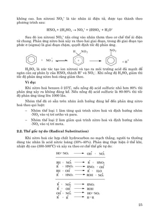 25
kh«ng cao. Ion nitroni NO2
+
lμ t¸c nh©n ¸i ®iÖn tö, ®−îc t¹o thμnh theo
ph−¬ng tr×nh sau:
HNO3 + 2H2SO4 → NO2
+
+ 2HSO4
-
+ H3O+
Sau ®ã ion nitroni NO2
+
tÊn c«ng vμo nh©n th¬m theo c¬ chÕ thÕ ¸i ®iÖn
tö chung. Ph¶n øng nitro ho¸ x¶y ra theo hai giai ®o¹n, trong ®ã giai ®o¹n t¹o
phøc σ (sigma) lμ giai ®o¹n chËm, quyÕt ®Þnh tèc ®é ph¶n øng.
H2SO4 lμ xóc t¸c t¹o ion nitroni vμ t¹o ra m«i tr−êng acid ®ñ m¹nh ®Ó
ng¨n c¶n sù ph©n ly cña HNO3 thμnh H+
vμ NO3
–
. Khi nång ®é H2SO4 gi¶m th×
tèc ®é ph¶n øng nitro ho¸ còng gi¶m theo.
VÝ dô:
Khi nitro ho¸ benzen ë 250
C, nÕu nång ®é acid sulfuric nhá h¬n 80% th×
ph¶n øng x¶y ra kh«ng ®¸ng kÓ. NÕu nång ®é acid sulfuric lμ 80-90% th× tèc
®é ph¶n øng t¨ng lªn 1000 lÇn.
Nhãm thÕ ®· cã s½n trªn nh©n ¶nh h−ëng ®¸ng kÓ ®Õn ph¶n øng nitro
ho¸ theo qui luËt:
− Nhãm thÕ lo¹i 1 lμm t¨ng qu¸ tr×nh nitro ho¸ vμ ®Þnh h−íng nhãm
-NO2 vμo vÞ trÝ ortho vμ para.
− Nhãm thÕ lo¹i 2 lμm gi¶m qu¸ tr×nh nitro ho¸ vμ ®Þnh h−íng nhãm
-NO2 vμo vÞ trÝ meta.
2.2. ThÕ gèc tù do (Radical Substitution)
Khi nitro ho¸ c¸c hîp chÊt hydrocarbon no m¹ch th¼ng, ng−êi ta th−êng
dïng t¸c nh©n lμ acid nitric lo·ng (30%-40%). Ph¶n øng thùc hiÖn ë thÓ khÝ,
nhiÖt ®é cao (300-5000
C) vμ x¶y ra theo c¬ chÕ thÕ gèc tù do:
HO NO2 +OH NO2
RH + NO2 + HNO2R
R + HNO3 RNO2 + OH
RH + OH R + H2O
R + HNO3 ROH + NO2
R + NO2 RNO2
R + OH ROH
OH + NO2 HO NO2
R + R R R
+ NO 2
+
H NO2
+
NO2
+ H
+
 