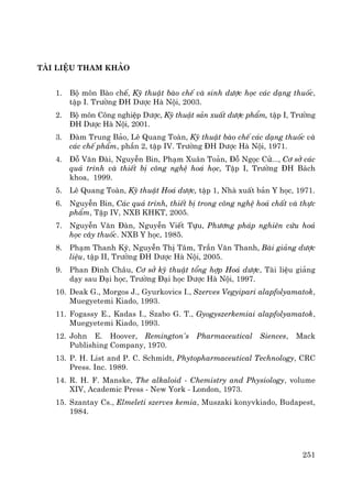 251
tμi liÖu tham kh¶o
1. Bé m«n Bμo chÕ, Kü thuËt bμo chÕ vμ sinh d−îc häc c¸c d¹ng thuèc,
tËp I. Tr−êng §H D−îc Hμ Néi, 2003.
2. Bé m«n C«ng nghiÖp D−îc, Kü thuËt s¶n xuÊt d−îc phÈm, tËp I, Tr−êng
§H D−îc Hμ Néi, 2001.
3. §μm Trung B¶o, Lª Quang Toμn, Kü thuËt bμo chÕ c¸c d¹ng thuèc vμ
c¸c chÕ phÈm, phÇn 2, tËp IV. Tr−êng §H D−îc Hμ Néi, 1971.
4. §ç V¨n §μi, NguyÔn Bin, Ph¹m Xu©n To¶n, §ç Ngäc Cö..., C¬ së c¸c
qu¸ tr×nh vμ thiÕt bÞ c«ng nghÖ ho¸ häc, TËp I, Tr−êng §H B¸ch
khoa, 1999.
5. Lª Quang Toμn, Kü thuËt Ho¸ d−îc, tËp 1, Nhμ xuÊt b¶n Y häc, 1971.
6. NguyÔn Bin, C¸c qu¸ tr×nh, thiÕt bÞ trong c«ng nghÖ ho¸ chÊt vμ thùc
phÈm, TËp IV, NXB KHKT, 2005.
7. NguyÔn V¨n §μn, NguyÔn ViÕt Tùu, Ph−¬ng ph¸p nghiªn cøu ho¸
häc c©y thuèc. NXB Y häc, 1985.
8. Ph¹m Thanh Kú, NguyÔn ThÞ T©m, TrÇn V¨n Thanh, Bμi gi¶ng d−îc
liÖu, tËp II, Tr−êng §H D−îc Hμ Néi, 2005.
9. Phan §×nh Ch©u, C¬ së kü thuËt tæng hîp Ho¸ d−îc, Tμi liÖu gi¶ng
d¹y sau §¹i häc, Tr−êng §¹i häc D−îc Hμ Néi, 1997.
10. Deak G., Morgos J., Gyurkovics I., Szerves Vegyipari alapfolyamatok,
Muegyetemi Kiado, 1993.
11. Fogassy E., Kadas I., Szabo G. T., Gyogyszerkemiai alapfolyamatok,
Muegyetemi Kiado, 1993.
12. John E. Hoover, Remington's Pharmaceutical Siences, Mack
Publishing Company, 1970.
13. P. H. List and P. C. Schmidt, Phytopharmaceutical Technology, CRC
Press. Inc. 1989.
14. R. H. F. Manske, The alkaloid - Chemistry and Physiology, volume
XIV, Academic Press - New York - London, 1973.
15. Szantay Cs., Elmeleti szerves kemia, Muszaki konyvkiado, Budapest,
1984.
 