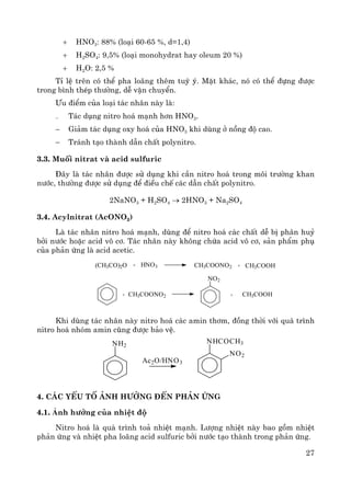 27
+ HNO3: 88% (lo¹i 60-65 %, d=1,4)
+ H2SO4: 9,5% (lo¹i monohydrat hay oleum 20 %)
+ H2O: 2,5 %
TØ lÖ trªn cã thÓ pha lo·ng thªm tuú ý. MÆt kh¸c, nã cã thÓ ®ùng ®−îc
trong b×nh thÐp th−êng, dÔ vËn chuyÓn.
¦u ®iÓm cña lo¹i t¸c nh©n nμy lμ:
− T¸c dông nitro ho¸ m¹nh h¬n HNO3.
− Gi¶m t¸c dông oxy ho¸ cña HNO3 khi dïng ë nång ®é cao.
− Tr¸nh t¹o thμnh dÉn chÊt polynitro.
3.3. Muèi nitrat vμ acid sulfuric
§©y lμ t¸c nh©n ®−îc sö dông khi cÇn nitro ho¸ trong m«i tr−êng khan
n−íc, th−êng ®−îc sö dông ®Ó ®iÒu chÕ c¸c dÉn chÊt polynitro.
2NaNO3 + H2SO4 → 2HNO3 + Na2SO4
3.4. Acylnitrat (AcONO2)
Lμ t¸c nh©n nitro ho¸ m¹nh, dïng ®Ó nitro ho¸ c¸c chÊt dÔ bÞ ph©n huû
bëi n−íc hoÆc acid v« c¬. T¸c nh©n nμy kh«ng chøa acid v« c¬, s¶n phÈm phô
cña ph¶n øng lμ acid acetic.
(CH3CO)2O + HNO3 CH3COONO2 + CH3COOH
+ CH3COONO2
NO2
+ CH3COOH
Khi dïng t¸c nh©n nμy nitro ho¸ c¸c amin th¬m, ®ång thêi víi qu¸ tr×nh
nitro ho¸ nhãm amin còng ®−îc b¶o vÖ.
4. C¸c yÕu tè ¶nh h−ëng ®Õn ph¶n øng
4.1. ¶nh h−ëng cña nhiÖt ®é
Nitro ho¸ lμ qu¸ tr×nh to¶ nhiÖt m¹nh. L−îng nhiÖt nμy bao gåm nhiÖt
ph¶n øng vμ nhiÖt pha lo·ng acid sulfuric bëi n−íc t¹o thμnh trong ph¶n øng.
NH2
NHCOCH3
NO2
Ac2O/HNO3
 