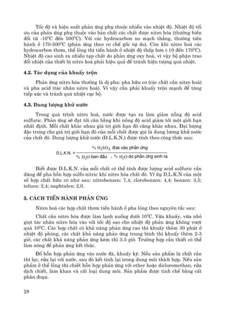 28
Tèc ®é vμ hiÖu suÊt ph¶n øng phô thuéc nhiÒu vμo nhiÖt ®é. NhiÖt ®é tèi
−u cña ph¶n øng phô thuéc vμo b¶n chÊt c¸c chÊt ®−îc nitro hãa (th−êng biÕn
®æi tõ -100
C ®Õn 5000
C). Víi c¸c hydrocarbon no m¹ch th¼ng, th−êng tiÕn
hμnh ë 170-5000
C (ph¶n øng theo c¬ chÕ gèc tù do). Cßn khi nitro ho¸ c¸c
hydrocarbon th¬m, thÓ láng th× tiÕn hμnh ë nhiÖt ®é thÊp h¬n (-10 ®Õn 1700
C).
NhiÖt ®é cao sinh ra nhiÒu t¹p chÊt do ph¶n øng oxy ho¸, v× vËy bé phËn trao
®æi nhiÖt cña thiÕt bÞ nitro ho¸ ph¶i hiÖu qu¶ ®Ó tr¸nh hiÖn t−îng qu¸ nhiÖt.
4.2. T¸c dông cña khuÊy trén
Ph¶n øng nitro hãa th−êng lμ dÞ pha: pha h÷u c¬ (c¸c chÊt cÇn nitro ho¸)
vμ pha acid (t¸c nh©n nitro ho¸). V× vËy cÇn ph¶i khuÊy trén m¹nh ®Ó t¨ng
tiÕp xóc vμ tr¸nh qu¸ nhiÖt côc bé.
4.3. Dung l−îng khö n−íc
Trong qu¸ tr×nh nitro ho¸, n−íc ®−îc t¹o ra lμm gi¶m nång ®é acid
sulfuric. Ph¶n øng sÏ ®¹t tíi c©n b»ng khi nång ®é acid gi¶m tíi mét giíi h¹n
nhÊt ®Þnh. Mçi chÊt kh¸c nhau gi¸ trÞ giíi h¹n ®ã còng kh¸c nhau. §¹i l−îng
®Æc tr−ng cho gi¸ trÞ giíi h¹n ®ã cña mçi chÊt ®−îc gäi lμ dung l−¬ng khö n−íc
cña chÊt ®ã. Dung l−îng khö n−íc (D.L.K.N.) ®−îc tÝnh theo c«ng thøc sau:
% H2SO4 ®−a vµo ph¶n øng
% H2O ban ®Çu + % H2O do ph¶n øng sinh ra
D.L.K.N. =
BiÕt ®−îc D.L.K.N. cña mçi chÊt cã thÓ tÝnh ®−îc l−îng acid sulfuric cÇn
dïng ®Ó pha hçn hîp sulfo-nitric khi nitro hãa chÊt ®ã. VÝ dô D.L.K.N cña mét
sè hîp chÊt h÷u c¬ nh− sau: nitrobenzen: 7,4; clorobenzen: 4,4; benzen: 3,5;
toluen: 2,4; naphtalen: 2,0.
5. C¸ch tiÕn hμnh ph¶n øng
Nitro ho¸ c¸c hîp chÊt th¬m tiÕn hμnh ë pha láng theo nguyªn t¾c sau:
ChÊt cÇn nitro hãa ®−îc lμm l¹nh xuèng d−íi 100
C. Võa khuÊy, võa nhá
giät t¸c nh©n nitro hãa vμo víi tèc ®é sao cho nhiÖt ®é ph¶n øng kh«ng v−ît
qu¸ 100
C. C¸c hîp chÊt cã kh¶ n¨ng ph¶n øng cao th× khuÊy thªm 30 phót ë
nhiÖt ®é phßng, c¸c chÊt kh¶ n¨ng ph¶n øng trung b×nh th× khuÊy thªm 2-3
giê, c¸c chÊt kh¶ n¨ng ph¶n øng kÐm th× 3-5 giê. Tr−êng hîp cÇn thiÕt cã thÓ
lμm nãng ®Ó ph¶n øng kÕt thóc.
§æ hçn hîp ph¶n øng vμo n−íc ®¸, khuÊy kü. NÕu s¶n phÈm lμ chÊt r¾n
th× läc, röa l¹i víi n−íc, sau ®ã kÕt tinh l¹i trong dung m«i thÝch hîp. NÕu s¶n
phÈm ë thÓ láng th× chiÕt hçn hîp ph¶n øng víi ether hoÆc dicloromethan, röa
dÞch chiÕt, lμm khan vμ cÊt lo¹i dung m«i. S¶n phÈm ®−îc tinh chÕ b»ng cÊt
ph©n ®o¹n.
 