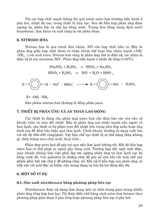 29
Víi c¸c hîp chÊt m¹ch th¼ng th× qu¸ tr×nh nitro hãa th−êng tiÕn hμnh ë
pha h¬i, nhiÖt ®é cao, trong thiÕt bÞ liªn tôc. Sau ®ã hçn hîp ph¶n øng ®−îc
ng−ng tô, ph©n líp vμ röa l¹i b»ng n−íc. Trung hßa b»ng dung dÞch natri
bicarbonat, lμm khan vμ cuèi cïng lμ cÊt ph©n ®o¹n.
6. Nitrozo hãa
Nitrozo hãa lμ qu¸ tr×nh ®−a nhãm -NO vμo hîp chÊt h÷u c¬. §©y lμ
ph¶n øng gi÷a hîp chÊt th¬m cã chøa nhãm thÕ ho¹t hãa nh©n m¹nh (-OH,
-NR2...) víi acid nitr¬. Nitrozo ho¸ còng lμ ph¶n øng thÕ ¸i ®iÖn tö, t¸c nh©n ¸i
®iÖn tö lμ ion nitrozoni NO+
. Ph¶n øng tiÕn hμnh ë nhiÖt ®é thÊp (<100
C).
2NaNO2 + H2SO4 → HNO2 + Na2SO4
HNO2 + H2SO4 → NO+
+ H2O + HSO–
4
X= -OH, -NR2
S¶n phÈm nitrozo ho¸ th−êng lμ ®ång ph©n para.
7. ThiÕt bÞ ph¶n øng vμ an toμn lao ®éng
C¸c thiÕt bÞ dïng cho ph¶n øng nitro ho¸ cÇn ®¶m b¶o c¸c yªu cÇu vÒ
khuÊy trén vμ trao ®æi nhiÖt. §©y lμ ph¶n øng to¶ nhiÖt m¹nh nªn ngoμi vá
lμm l¹nh, cÇn thiÕt cã bé phËn trao ®æi nhiÖt bªn trong nh− èng xo¾n hoÆc èng
h×nh trô ®Ó ®¶m b¶o hiÖu qu¶ lμm l¹nh. C¸nh khuÊy th−êng lμ d¹ng tuèc bin
víi tèc ®é 300-400 vßng/phót. VËt liÖu chÕ t¹o thiÕt bÞ cã thÓ dïng thÐp kh«ng
gØ, thÐp tr¸ng men chÞu acid, thuû tinh...
Ph¶n øng nitro ho¸ dÔ g©y tai n¹n nÕu lμm l¹nh kh«ng tèt. Khi ®ã hçn hîp
nitro ho¸ cã thÓ phôt ra ngoμi g©y báng acid. Tr−êng hîp ®ét ngét mÊt ®iÖn,
m¸y khuÊy kh«ng lμm viÖc ph¶i lËp tøc ngõng ph¶n øng vμ lμm l¹nh côc bé
b»ng n−íc ®¸. C¸c polinitro lμ nh÷ng chÊt dÔ g©y næ nªn khi cÊt tinh chÕ s¶n
phÈm ph¶i hÕt søc chó ý ®Ò phßng ch¸y næ. Khi xö lÝ hçn hîp sau ph¶n øng, cã
tiÕp xóc víi acid ®Æc vμ kiÒm, cÇn mang dông cô b¶o hé lao ®éng ®Çy ®ñ.
8. Mét sè vÝ dô
8.1. S¶n xuÊt nitrobenzen b»ng ph−¬ng ph¸p liªn tôc
Nitrobenzen ®−îc sö dông lμm dung m«i vμ chÊt trung gian trong nhiÒu
ph¶n øng tæng hîp ho¸ häc. Nã ®−îc ®iÒu chÕ b»ng c¸ch nitro ho¸ benzen theo
ph−¬ng ph¸p gi¸n ®o¹n ë pha láng hoÆc ph−¬ng ph¸p liªn tôc ë pha h¬i.
X H X NO+ NO
+
+ HSO4
−
+ H2SO4
 