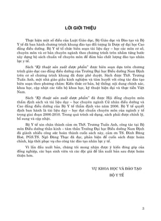 3
Lêi giíi thiÖu
Thùc hiÖn mét sè ®iÒu cña LuËt Gi¸o dôc, Bé Gi¸o dôc vμ §μo t¹o vμ Bé
Y tÕ ®· ban hμnh ch−¬ng tr×nh khung ®μo t¹o ®èi t−îng lμ D−îc sü ®¹i häc Cao
®¼ng ®iÒu d−ìng. Bé Y tÕ tæ chøc biªn so¹n tμi liÖu d¹y – häc c¸c m«n c¬ së,
chuyªn m«n vμ c¬ b¶n chuyªn ngμnh theo ch−¬ng tr×nh trªn nh»m tõng b−íc
x©y dùng bé s¸ch chuÈn vÒ chuyªn m«n ®Ó ®¶m b¶o chÊt l−îng ®μo t¹o nh©n
lùc y tÕ.
S¸ch “Kü thuËt s¶n xuÊt d−îc phÈm” ®−îc biªn so¹n dùa trªn ch−¬ng
tr×nh gi¸o dôc cao ®¼ng ®iÒu d−ìng cña Tr−êng §¹i häc §iÒu d−ìng Nam §Þnh
trªn c¬ së ch−¬ng tr×nh khung ®· ®−îc phª duyÖt. S¸ch ®−îc ThS. Tr−¬ng
TuÊn Anh, mét nhμ gi¸o giÇu kinh nghiÖm vμ t©m huyÕt víi c«ng t¸c ®μo t¹o
biªn so¹n theo ph−¬ng ch©m: KiÕn thøc c¬ b¶n, hÖ thèng; néi dung chÝnh x¸c,
khoa häc, cËp nhËt c¸c tiÕn bé khoa häc, kü thuËt hiÖn ®¹i vμ thùc tiÔn ViÖt
Nam.
S¸ch “Kü thuËt s¶n xuÊt d−îc phÈm” ®· ®−îc Héi ®ång chuyªn m«n
thÈm ®Þnh s¸ch vμ tμi liÖu d¹y – häc chuyªn ngμnh Cö nh©n ®iÒu d−ìng vμ
Cao ®¼ng ®iÒu d−ìng cña Bé Y tÕ thÈm ®Þnh vμo n¨m 2006. Bé Y tÕ quyÕt
®Þnh ban hμnh lμ tμi liÖu d¹y – häc ®¹t chuÈn chuyªn m«n cña ngμnh y tÕ
trong giai ®o¹n 2006-2010. Trong qu¸ tr×nh sö dông, s¸ch ph¶i ®−îc chØnh lý,
bæ sung vμ cËp nhËt.
Bé Y tÕ xin ch©n thμnh c¶m ¬n ThS. Tr−¬ng TuÊn Anh, c«ng t¸c t¹i Bé
m«n §iÒu d−ìng thÇn kinh – t©m thÇn Tr−êng §¹i häc §iÒu d−ìng Nam §Þnh
®· giμnh nhiÒu c«ng søc hoμn thμnh cuèn s¸ch nμy, c¶m ¬n TS. §inh §¨ng
HoÌ, PGS.TS. Ng« §¨ng Thôc ®· ®äc, ph¶n biÖn ®Ó cuèn s¸ch ®−îc hoμn
chØnh, kÞp thêi phôc vô cho c«ng t¸c ®μo t¹o nh©n lùc y tÕ.
V× lÇn ®Çu xuÊt b¶n, chóng t«i mong nhËn ®−îc ý kiÕn ®ãng gãp cña
®ång nghiÖp, c¸c b¹n sinh viªn vμ c¸c ®éc gi¶ ®Ó lÇn xuÊt b¶n sau ®−îc hoμn
thiÖn h¬n.
Vô Khoa häc vμ §μo t¹o
Bé Y tÕ
 