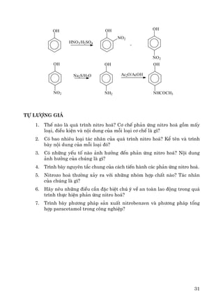 31
Tù l−îng gi¸
1. ThÕ nμo lμ qu¸ tr×nh nitro ho¸? C¬ chÕ ph¶n øng nitro ho¸ gåm mÊy
lo¹i, ®iÒu kiÖn vμ néi dung cña mçi lo¹i c¬ chÕ lμ g×?
2. Cã bao nhiªu lo¹i t¸c nh©n cña qu¸ tr×nh nitro ho¸? KÓ tªn vμ tr×nh
bμy néi dung cña mçi lo¹i ®ã?
3. Cã nh÷ng yÕu tè nμo ¶nh h−ëng ®Õn ph¶n øng nitro ho¸? Néi dung
¶nh h−ëng cña chóng lμ g×?
4. Tr×nh bμy nguyªn t¾c chung cña c¸ch tiÕn hμnh c¸c ph¶n øng nitro ho¸.
5. Nitrozo ho¸ th−êng x¶y ra víi nh÷ng nhãm hîp chÊt nμo? T¸c nh©n
cña chóng lμ g×?
6. H·y nªu nh÷ng ®iÒu cÇn ®Æc biÖt chó ý vÒ an toμn lao ®éng trong qu¸
tr×nh thùc hiÖn ph¶n øng nitro ho¸?
7. Tr×nh bμy ph−¬ng ph¸p s¶n xuÊt nitrobenzen vμ ph−¬ng ph¸p tæng
hîp paracetamol trong c«ng nghiÖp?
OH OH
NO2
OH
NO2
OH
NO2
OH
NH2
OH
NHCOCH3
+
HNO3/H2SO4
Na2S/H2O Ac2O/AcOH
 