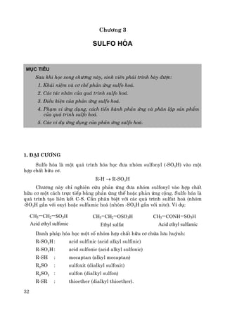 32
Ch−¬ng 3
Sulfo hãa
Môc tiªu
Sau khi häc xong ch−¬ng nμy, sinh viªn ph¶i tr×nh bμy ®−îc:
1. Kh¸i niÖm vμ c¬ chÕ ph¶n øng sulfo ho¸.
2. C¸c t¸c nh©n cña qu¸ tr×nh sulfo ho¸.
3. §iÒu kiÖn cña ph¶n øng sulfo ho¸.
4. Ph¹m vi øng dông, c¸ch tiÕn hμnh ph¶n øng vμ ph©n lËp s¶n phÈm
cña qu¸ tr×nh sulfo ho¸.
5. C¸c vÝ dô øng dông cña ph¶n øng sulfo ho¸.
1. §¹i c−¬ng
Sulfo hãa lμ mét qu¸ tr×nh hãa häc ®−a nhãm sulfonyl (-SO3H) vμo mét
hîp chÊt h÷u c¬.
R-H → R-SO3H
Ch−¬ng nμy chØ nghiªn cøu ph¶n øng ®−a nhãm sulfonyl vμo hîp chÊt
h÷u c¬ mét c¸ch trùc tiÕp b»ng ph¶n øng thÕ hoÆc ph¶n øng céng. Sulfo hãa lμ
qu¸ tr×nh t¹o liªn kÕt C-S. CÇn ph©n biÖt víi c¸c qu¸ tr×nh sulfat ho¸ (nhãm
-SO3H g¾n víi oxy) hoÆc sulfamic ho¸ (nhãm -SO3H g¾n víi nit¬). VÝ dô:
CH3 CH2 SO3H CH3 CH2 OSO3H CH3 CONH SO3H
Acid ethyl sulfonic Ethyl sulfat Acid ethyl sulfamic
Danh ph¸p hãa häc mét sè nhãm hîp chÊt h÷u c¬ chøa l−u huúnh:
R-SO2H: acid sulfinic (acid alkyl sulfinic)
R-SO3H: acid sulfonic (acid alkyl sulfonic)
R-SH : mecaptan (alkyl mecaptan)
R2SO : sulfoxit (dialkyl sulfoxit)
R2SO2 : sulfon (dialkyl sulfon)
R-SR : thioether (dialkyl thioether).
 