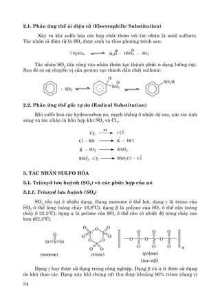 34
2.1. Ph¶n øng thÕ ¸i ®iÖn tö (Electrophilic Substitution)
X¶y ra khi sulfo hãa c¸c hîp chÊt th¬m víi t¸c nh©n lμ acid sulfuric.
T¸c nh©n ¸i ®iÖn tö lμ SO3 ®−îc sinh ra theo ph−¬ng tr×nh sau:
H2SO4 H3O + HSO4 + SO32
T¸c nh©n SO3 tÊn c«ng vμo nh©n th¬m t¹o thμnh phøc σ d¹ng l−ìng cùc.
Sau ®ã cã sù chuyÓn vÞ cña proton t¹o thμnh dÉn chÊt sulfonic:
2.2. Ph¶n øng thÕ gèc tù do (Radical Substitution)
Khi sulfo ho¸ c¸c hydrocarbon no, m¹ch th¼ng ë nhiÖt ®é cao, xóc t¸c ¸nh
s¸ng vμ t¸c nh©n lμ hçn hîp khÝ SO2 vμ Cl2.
Cl2
as
2 Cl
Cl + RH R + HCl
R + SO2R RSO2
+ Cl2SO2R SO2ClR + Cl
3. T¸c nh©n sulfo hãa
3.1. Trioxyd l−u huúnh (SO3) vμ c¸c phøc hîp cña nã
3.1.1. Trioxyd l−u huúnh (SO3)
SO3 tån t¹i ë nhiÒu d¹ng. D¹ng monome ë thÓ h¬i, d¹ng γ lμ trime cña
SO3 ë thÓ láng (nãng ch¶y 16,80
C), d¹ng β lμ polime cña SO3 ë thÓ r¾n (nãng
ch¶y ë 32,50
C); d¹ng α lμ polime cña SO3 ë thÓ r¾n cã nhiÖt ®é nãng ch¶y cao
h¬n (62,30
C).
(nα>nβ)
D¹ng γ hay ®−îc sö dông trong c«ng nghiÖp. D¹ng β vμ α Ýt ®−îc sö dông
do khã thao t¸c. D¹ng nμy khi ch−ng cÊt thu ®−îc kho¶ng 90% trime (d¹ng γ)
+ SO3
H
SO3
SO3H
+
O S
O
O
S
O
S
O
S
OO
O
O
O
O O
S
O
O
O O S
O
O
O S
O
O n
(monome) (trime) (polyme)
 