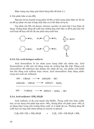 36
HiÖn t−îng nμy ®−îc gi¶i thÝch b»ng biÓu ®å h×nh 3.1.
b. C¸c phøc h÷u c¬ cña SO3
Nguyªn tö l−u huúnh trong ph©n tö SO3 cã kh¶ n¨ng nhËn ®iÖn tö. Do ®ã
nã dÔ t¹o phøc víi mét sè hîp chÊt h÷u c¬ cã ®«i ®iÖn tö tù do.
C¸c phøc cña SO3 víi dioxan, thioxan, pyridin vμ amin bËc 3 hay ®−îc sö
dông. Chóng ®−îc dïng ®Ó sulfo hãa nh÷ng hîp chÊt h÷u c¬ dÔ bÞ ph¸ hñy bëi
acid hoÆc ®Ó h¹n chÕ tèc ®é cña ph¶n øng sulfo hãa.
N
R1
NR2
R3
OO
OS S OSO3
SO3
SO3
SO3
SO3
SO3
OO SO3SO3
3.1.3. C¸c acid halogen sulfuric
Acid clorosulfuric lμ t¸c nh©n quan träng nhÊt cña nhãm nμy. Acid
fluorosulfuric v× ®¾t nªn chØ dïng trong c¸c tr−êng hîp ®Æc biÖt. Dïng acid
clorosulfuric ®Ó sulfocloro hãa kh«ng cÇn nhiÖt ®é cao, s¶n phÈm tinh khiÕt
h¬n khi dïng acid sulfuric hoÆc oleum. Acid clorosulfuric ®−îc dïng nhiÒu
trong s¶n xuÊt c¸c sulfamid.
ArH ClSO3H ArSO2OH HCl
ArSO2Cl H2SO4
+ +
ArSO2OH + ClSO3H +
ArH + ClSO3H2 ArSO2Cl + H2SO4 + HCl
3.1.4. Acid sulfamic (NH2-SO3H)
Acid sulfamic cã ®é acid m¹nh nh− H2SO4. Trong sulfo hãa hoÆc sulfat
ho¸, nã t¸c dông nh− phøc hîp amin –SO3, nh−ng kh¸c víi phøc amin –SO3 lμ
nã dïng ®−îc trong m«i tr−êng khan n−íc vμ ë nhiÖt ®é cao. Th−êng dïng ®Ó
sulfo ho¸ c¸c hîp chÊt th¬m kh«ng no (stirol) vμ phenol.
C6H5-CH= CH2 + NH2-SO3H → C6H5 –CH = CH-SO3H + NH3
 