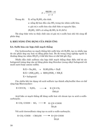 38
π
π
−
−
=
a
X
)100(80
Trong ®ã: X: sè kg H2SO4 cÇn tÝnh.
a: nång ®é ban ®Çu cña SO3 trong t¸c nh©n sulfo hãa.
π: gi¸ trÞ π sulfo hãa cña chÊt h÷u c¬ nguyªn liÖu.
(H2SO4 100% cã nång ®é SO3 lμ 81,64%)
Tõ c«ng thøc trªn ta thÊy chÊt nμo cã gi¸ trÞ π-sulfo ho¸ nhá th× cμng dÔ
ph¶n øng.
5. Kh¶ n¨ng øng dông cña ph¶n øng
5.1. Sulfo hãa c¸c hîp chÊt m¹ch th¼ng
C¸c hydrocarbon no m¹ch th¼ng khi sulfo hãa víi H2SO4 t¹o ra nhiÒu t¹p
do c¸c ph¶n øng oxy ho¸ vμ ®ång ph©n ho¸. Do ®ã trong c«ng nghiÖp ng−êi ta
th−êng dïng t¸c nh©n SO2Cl2 ë thÓ khÝ theo c¬ chÕ thÕ gèc (SR).
NhiÒu dÉn chÊt sulfonic cña hîp chÊt m¹ch th¼ng ®−îc ®iÒu chÕ tõ c¸c
halogenid t−¬ng øng cña nã b»ng ph¶n øng Strecker (nung alkyl halogenid víi
muèi natri hoÆc amoni sulfit).
R-X + Na2SO3 → R.SO2ONa + NaX
R-X + (NH4)2SO3 → RSO2ONH4 + NH4X
X = halogenid
C¸c olefin khi t¸c dông víi acid sulfuric t¹o thμnh alkylsulfat theo c¬ chÕ
céng hîp Marconyikov:
R CH CH2 + H2SO4 R CH CH3
OSO3H
Acid h÷u c¬ m¹ch th¼ng dÔ dμng sulfo ho¸ víi oleum t¹o ra acid α-sulfo-
carboxylic.
R CH2 COOH + SO3 R CH COOH
SO3H
Víi acid clorosulfonic còng t¹o ra acid α-sulfo-carboxylic.
R CH2 COOH + ClSO2OH R CH COOH
SO3H
 