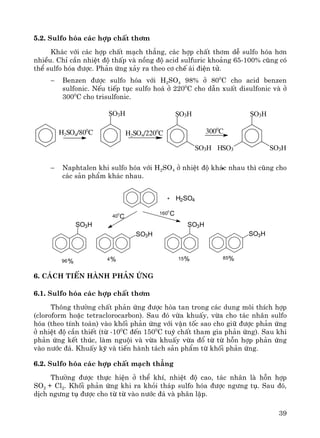 39
5.2. Sulfo hãa c¸c hîp chÊt th¬m
Kh¸c víi c¸c hîp chÊt m¹ch th¼ng, c¸c hîp chÊt th¬m dÔ sulfo hãa h¬n
nhiÒu. ChØ cÇn nhiÖt ®é thÊp vμ nång ®é acid sulfuric kho¶ng 65-100% còng cã
thÓ sulfo hãa ®−îc. Ph¶n øng x¶y ra theo c¬ chÕ ¸i ®iÖn tö.
− Benzen ®−îc sulfo hãa víi H2SO4 98% ë 800
C cho acid benzen
sulfonic. NÕu tiÕp tôc sulfo ho¸ ë 2200
C cho dÉn xuÊt disulfonic vμ ë
3000
C cho trisulfonic.
− Naphtalen khi sulfo hãa víi H2SO4 ë nhiÖt ®é kh¸c nhau th× còng cho
c¸c s¶n phÈm kh¸c nhau.
6. C¸ch tiÕn hμnh ph¶n øng
6.1. Sulfo hãa c¸c hîp chÊt th¬m
Th«ng th−êng chÊt ph¶n øng ®−îc hßa tan trong c¸c dung m«i thÝch hîp
(cloroform hoÆc tetraclorocarbon). Sau ®ã võa khuÊy, võa cho t¸c nh©n sulfo
hãa (theo tÝnh to¸n) vμo khèi ph¶n øng víi vËn tèc sao cho gi÷ ®−îc ph¶n øng
ë nhiÖt ®é cÇn thiÕt (tõ -100
C ®Õn 1500
C tuú chÊt tham gia ph¶n øng). Sau khi
ph¶n øng kÕt thóc, lμm nguéi vμ võa khuÊy võa ®æ tõ tõ hçn hîp ph¶n øng
vμo n−íc ®¸. KhuÊy kü vμ tiÕn hμnh t¸ch s¶n phÈm tõ khèi ph¶n øng.
6.2. Sulfo hãa c¸c hîp chÊt m¹ch th¼ng
Th−êng ®−îc thùc hiÖn ë thÓ khÝ, nhiÖt ®é cao, t¸c nh©n lμ hçn hîp
SO2 + Cl2. Khèi ph¶n øng khi ra khái th¸p sulfo hãa ®−îc ng−ng tô. Sau ®ã,
dÞch ng−ng tô ®−îc cho tõ tõ vμo n−íc ®¸ vμ ph©n lËp.
SO3H SO3H
SO3H
SO3H
SO3HHSO3
H2SO4/800
C 3000
CH2SO4/2200
C
SO3H
SO3H SO3H
SO3H
+ H2SO4
1600
C40
0
C
96 4 15 85%% % %
 