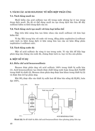 40
7. T¸ch c¸c acid sulfonic tõ hçn hîp ph¶n øng
7.1. T¸ch b»ng muèi ¨n
Muèi kiÒm cña acid sulfonic tan tèt trong n−íc nh−ng l¹i Ýt tan trong
dung dÞch muèi. Do ®ã cã thÓ dïng muèi ¨n t¹o dung dÞch b·o hßa ®Ó ®Èy
sulfonat kiÒm ra khái dung dÞch cña nã.
7.2. T¸ch b»ng c¸ch t¹o muèi víi kim lo¹i kiÒm thæ
Dùa trªn kh¶ n¨ng hßa tan kh¸c nhau cña muèi sulfonat víi kim lo¹i
kiÒm thæ.
VÝ dô: Khi trung hßa víi n−íc v«i trong, ®ång ph©n naphtalen-2-sulfonat
calci t¸ch ra khái dung dÞch v× kh¶ n¨ng hßa tan cña nã kÐm ®ång ph©n
naphtalen-1-sulfonat calci.
7.3. T¸ch b»ng n−íc ®¸
Mét sè acid sulfonic ®a vßng Ýt tan trong n−íc. V× vËy khi ®æ hçn hîp
ph¶n øng cña chóng vμo n−íc ®¸, chóng ®−îc t¸ch ra. Läc vμ thu s¶n phÈm.
8. Mét sè vÝ dô
8.1. §iÒu chÕ acid benzensulfonic
Benzen ®−îc ph¶n øng víi acid sulfuric 100% trong thiÕt bÞ sulfo hãa
(1). Acid benzensulfonic t¹o thμnh ®−îc chiÕt b»ng n−íc hoÆc dung dÞch NaOH
trong thiÕt bÞ chiÕt (2). Benzen ch−a ph¶n øng ®−îc lμm khan trong thiÕt bÞ (3)
vμ ®−îc ®−a trë l¹i ph¶n øng.
KhÝ SO3 ®−îc dÉn vμo thiÕt bÞ sulfo ho¸ ®Ó ®¶m b¶o nång ®é H2SO4 lu«n
®¹t 100%.
H2SO 4100%
S O 3
Benzen
N−íc hoÆc dd xót
Acid benzensulfonic
1
2
3
H×nh 3.2. S¬ ®å thiÕt bÞ ®iÒu chÕ acid benzensulfonic theo ph−¬ng ph¸p liªn tôc
 
