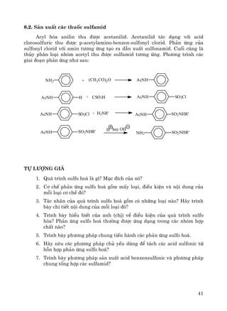 41
8.2. S¶n xuÊt c¸c thuèc sulfamid
Acyl hãa anilin thu ®−îc acetanilid. Acetanilid t¸c dông víi acid
clorosulfuric thu ®−îc p-acetylamino-benzen-sulfonyl clorid. Ph¶n øng cña
sulfonyl clorid víi amin t−¬ng øng t¹o ra dÉn xuÊt sulfonamid. Cuèi cïng lμ
thñy ph©n lo¹i nhãm acetyl thu ®−îc sulfamid t−¬ng øng. Ph−¬ng tr×nh c¸c
giai ®o¹n ph¶n øng nh− sau:
NH2
AcNH SO2Cl
AcNH SO2ClAcNH H
H2NR'+
CSO3H+
SO2NHR'SO2NHR'
SO2NHR'
AcNH
AcNH
AcNHNH2 + (CH3CO)2O
-
hay OHH
tù l−îng gi¸
1. Qu¸ tr×nh sulfo ho¸ lμ g×? Môc ®Ých cña nã?
2. C¬ chÕ ph¶n øng sulfo ho¸ gåm mÊy lo¹i, ®iÒu kiÖn vμ néi dung cña
mçi lo¹i c¬ chÕ ®ã?
3. T¸c nh©n cña qu¸ tr×nh sulfo ho¸ gåm cã nh÷ng lo¹i nμo? H·y tr×nh
bμy chi tiÕt néi dung cña mçi lo¹i ®ã?
4. Tr×nh bμy hiÓu biÕt cña anh (chÞ) vÒ ®iÒu kiÖn cña qu¸ tr×nh sulfo
hãa? Ph¶n øng sulfo ho¸ th−êng ®−îc øng dông trong c¸c nhãm hîp
chÊt nμo?
5. Tr×nh bμy ph−¬ng ph¸p chung tiÕn hμnh c¸c ph¶n øng sulfo ho¸.
6. H·y nªu c¸c ph−¬ng ph¸p chñ yÕu dïng ®Ó t¸ch c¸c acid sulfonic tõ
hçn hîp ph¶n øng sulfo ho¸?
7. Tr×nh bμy ph−¬ng ph¸p s¶n xuÊt acid benzensulfonic vμ ph−¬ng ph¸p
chung tæng hîp c¸c sulfamid?
 