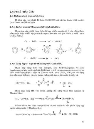 43
2. C¬ chÕ ph¶n øng
2.1. Halogen ho¸ theo c¬ chÕ ion
Th−êng x¶y ra ë nhiÖt ®é thÊp (150-2000
C) víi xóc t¸c lμ c¸c chÊt t¹o ion
(acid, base, muèi kim lo¹i).
2.1.1. ThÕ ¸i ®iÖn tö (Electrophilic Substitution)
Ph¶n øng nμy cã thÓ thay thÕ mét hay nhiÒu nguyªn tö H cña nh©n th¬m
b»ng mét hoÆc nhiÒu nguyªn tö halogen. Xóc t¸c cho qu¸ tr×nh lμ acid Lewis
(FeCl3, AlCl3):
2.1.2. Céng hîp ¸i ®iÖn tö (Electrophilic Addition)
Ph¶n øng céng hîp cña halogen, acid hydro-halogenid vμ acid
hypohalogenid vμo olefin ë nhiÖt ®é thÊp vμ tr¸nh t¸c dông cña ¸nh s¸ng x¶y ra
theo c¬ chÕ céng hîp ¸i ®iÖn tö. Xóc t¸c acid Lewis (FeCl3, AlCl3) cã t¸c dông
lμm ph©n cùc halogen vμ acid hydro-halogenid, t¹o ra t¸c nh©n ¸i ®iÖn tö.
CH2 CH2 + Br2 C C
Br
H
H
H
H
+ Br CH2 CH2
Br Br
Ph¶n øng céng HX vμo olefin kh«ng ®èi xøng tu©n theo nguyªn lý
Markonyikov:
CH CH2CH3 + HBr CH3 CH CH3
Br
CH CH3CH3
Br
NÕu cã nhãm hót ®iÖn tö m¹nh liªn kÕt víi olefin th× s¶n phÈm céng hîp
ng−îc víi nguyªn lý Markonyikov:
Br
+CH CH2CF3 CH2 CH2CF3HBr CH2BrCH2CF3
Cl2 + FeCl3 Cl
+
+ (FeCl4)-
Cl
Cl H Cl
Cl
+
Cl
+
+
H
+
H
+
-
H
+
+ (FeCl4)
-
HCl + FeCl3
 