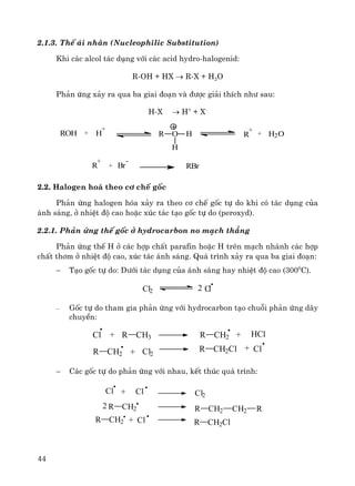 44
2.1.3. ThÕ ¸i nh©n (Nucleophilic Substitution)
Khi c¸c alcol t¸c dông víi c¸c acid hydro-halogenid:
R-OH + HX → R-X + H2O
Ph¶n øng x¶y ra qua ba giai ®o¹n vμ ®−îc gi¶i thÝch nh− sau:
H-X → H+
+ X-
RBr+
-
Br
+
R
H2O+
+
RR O H
H
+
H+ROH
2.2. Halogen ho¸ theo c¬ chÕ gèc
Ph¶n øng halogen hãa x¶y ra theo c¬ chÕ gèc tù do khi cã t¸c dông cña
¸nh s¸ng, ë nhiÖt ®é cao hoÆc xóc t¸c t¹o gèc tù do (peroxyd).
2.2.1. Ph¶n øng thÕ gèc ë hydrocarbon no m¹ch th¼ng
Ph¶n øng thÕ H ë c¸c hîp chÊt parafin hoÆc H trªn m¹ch nh¸nh c¸c hîp
chÊt th¬m ë nhiÖt ®é cao, xóc t¸c ¸nh s¸ng. Qu¸ tr×nh x¶y ra qua ba giai ®o¹n:
− T¹o gèc tù do: D−íi t¸c dông cña ¸nh s¸ng hay nhiÖt ®é cao (3000
C).
Cl2 Cl2
− Gèc tù do tham gia ph¶n øng víi hydrocarbon t¹o chuçi ph¶n øng d©y
chuyÒn:
Cl2R CH2
R CH2Cl Cl+ +
Cl R CH3+ + HClR CH2
− C¸c gèc tù do ph¶n øng víi nhau, kÕt thóc qu¸ tr×nh:
Cl2
R CH2 CH2 RR CH22
+R CH2 Cl R CH2Cl
Cl + Cl
 
