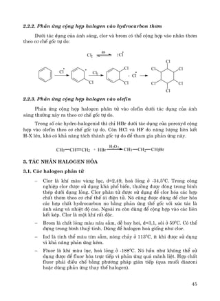 45
2.2.2. Ph¶n øng céng hîp halogen vμo hydrocarbon th¬m
D−íi t¸c dông cña ¸nh s¸ng, clor vμ brom cã thÓ céng hîp vμo nh©n th¬m
theo c¬ chÕ gèc tù do:
Cl
Cl
Cl
Cl
Cl
Cl
Cl+
Cl
Cl
Cl2
Cl
Cl
Cl2Cl2
as
2.2.3. Ph¶n øng céng hîp halogen vμo olefin
Ph¶n øng céng hîp halogen ph©n tö vμo olefin d−íi t¸c dông cña ¸nh
s¸ng th−êng x¶y ra theo c¬ chÕ gèc tù do.
Trong sè c¸c hydro-halogenid th× chØ HBr d−íi t¸c dông cña peroxyd céng
hîp vμo olefin theo c¬ chÕ gèc tù do. Cßn HCl vμ HF do n¨ng l−îng liªn kÕt
H-X lín, khã cã kh¶ n¨ng t¸ch thμnh gèc tù do ®Ó tham gia ph¶n øng nμy.
+CH CH2CH3
H2O2
HBr CH3 CH2BrCH2
3. T¸c nh©n halogen hãa
3.1. C¸c halogen ph©n tö
− Clor lμ khÝ mμu vμng lôc, d=2,49, ho¸ láng ë -34,50
C. Trong c«ng
nghiÖp clor ®−îc sö dông kh¸ phæ biÕn, th−êng ®−îc ®ãng trong b×nh
thÐp d−íi d¹ng láng. Clor ph©n tö ®−îc sö dông ®Ó clor hãa c¸c hîp
chÊt th¬m theo c¬ chÕ thÕ ¸i ®iÖn tö. Nã còng ®−îc dïng ®Ó clor hãa
c¸c hîp chÊt hydrocarbon no b»ng ph¶n øng thÕ gèc víi xóc t¸c lμ
¸nh s¸ng vμ nhiÖt ®é cao. Ngoμi ra cßn dïng ®Ó céng hîp vμo c¸c liªn
kÕt kÐp. Clor lμ mét khÝ rÊt ®éc.
− Brom lμ chÊt láng mμu n©u sÉm, dÔ bay h¬i, d=3,1, s«i ë 590
C. Cã thÓ
®ùng trong b×nh thuû tinh. Dïng ®Ó halogen ho¸ gièng nh− clor.
− Iod lμ tinh thÓ mμu tÝm sÉm, nãng ch¶y ë 1130
C, Ýt khi ®−îc sö dông
v× kh¶ n¨ng ph¶n øng kÐm.
− Fluor lμ khÝ mμu lôc, ho¸ láng ë -1880
C. Nã hÇu nh− kh«ng thÓ sö
dông ®−îc ®Ó fluor hãa trùc tiÕp v× ph¶n øng qu¸ m·nh liÖt. Hîp chÊt
fluor ph¶i ®iÒu chÕ b»ng ph−¬ng ph¸p gi¸n tiÕp (qua muèi diazoni
hoÆc dïng ph¶n øng thay thÕ halogen).
 