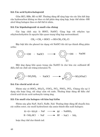 46
3.2. C¸c acid hydro-halogenid
Gåm HCl, HBr, HI vμ HF. Th−êng dïng ®Ó céng hîp vμo c¸c liªn kÕt kÐp
cña hydrocarbon kh«ng no theo c¬ chÕ ph¶n øng céng hîp, hoÆc thÕ nhãm -OH
alcol b»ng halogen theo c¬ chÕ thÕ ¸i nh©n.
3.3. C¸c hipohalogenid vμ muèi cña chóng
C¸c hîp chÊt nμy lμ HOCl, NaOCl. Céng hîp víi ethylen t¹o
ethylenclorhydrin lμ nguyªn liÖu quan träng tæng hîp metronidazol.
CH2 = CH2 + HOCl → HO-CH2-CH2-Cl
§Æc biÖt khi cho phenol t¸c dông víi NaOCl th× chØ t¹o thμnh ®ång ph©n
ortho:
Mét øng dông kh¸ quan träng cña NaOCl lμ clor hãa c¸c sulfamid ®Ó
®iÒu chÕ c¸c chÊt s¸t trïng (cloramin T).
3.4. C¸c clorid acid v« c¬
Nhãm nμy cã SOCl2, SO2Cl2, COCl2, PCl3, POCl3, PCl5. Chóng tån t¹i ë
d¹ng r¾n hoÆc láng, rÊt nh¹y c¶m víi n−íc. Th−êng ®−îc dïng ®Ó ®iÒu chÕ
clorid acid tõ c¸c acid carboxylic t−¬ng øng.
3.5. C¸c muèi cña halogen víi kim lo¹i kiÒm
Nhãm nμy gåm NaF, NaCl, NaBr, NaI. Th−êng ®−îc dïng ®Ó chuyÓn hãa
c¸c sulfon ester, c¸c muèi hydroclorat cña amin thμnh dÉn xuÊt halogen:
R O SO3H + NaF RF + NaHSO4
R NH2.HCl + NaF RF + NaCl + NH3
hoÆc thay thÕ clor thμnh iod.
OH + NaOCl OH
Cl
+ NaOH
SO2NH2
R
+ NaOCl SO2NNaCl
R
 