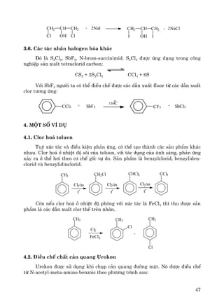 47
CH2 CH CH2
Cl OH Cl
+ 2NaI 2NaClCH2 CH CH2
I OH I
+
3.6. C¸c t¸c nh©n halogen hãa kh¸c
§ã lμ S2Cl2, SbF3, N-brom-succinimid. S2Cl2 ®−îc øng dông trong c«ng
nghiÖp s¶n xuÊt tetraclorid carbon:
CS2 + 2S2Cl2 CCl4 + 6S
Víi SbF3 ng−êi ta cã thÓ ®iÒu chÕ ®−îc c¸c dÉn xuÊt fluor tõ c¸c dÉn xuÊt
clor t−¬ng øng:
CF3CCl3 SbCl3+
130C
SbF3+
o
4. Mét sè vÝ dô
4.1. Clor ho¸ toluen
Tuú xóc t¸c vμ ®iÒu kiÖn ph¶n øng, cã thÓ t¹o thμnh c¸c s¶n phÈm kh¸c
nhau. Clor ho¸ ë nhiÖt ®é s«i cña toluen, víi t¸c dông cña ¸nh s¸ng, ph¶n øng
x¶y ra ë thÓ h¬i theo c¬ chÕ gèc tù do. S¶n phÈm lμ benzylclorid, benzyliden-
clorid vμ benzylidinclorid.
CH3
Cl2/as
t
0
CH2Cl
Cl2/as
t
0
CHCl2
Cl2/as
t
0
CCl3
Cßn nÕu clor ho¸ ë nhiÖt ®é phßng víi xóc t¸c lμ FeCl3 th× thu ®−îc s¶n
phÈm lμ c¸c dÉn xuÊt clor thÕ trªn nh©n.
CH3 CH3
Cl
Cl2
FeCl3
+
CH3
Cl
4.2. §iÒu chÕ chÊt c¶n quang Urokon
Urokon ®−îc sö dông khi chôp c¶n quang ®−êng mËt. Nã ®−îc ®iÒu chÕ
tõ N-acetyl-meta-amino-benzoic theo ph−¬ng tr×nh sau:
 