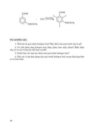 48
CH3COOH
+
COOH
II
I
NHCOCH3
COOH
NHCOCH3
ICl3
tù l−îng gi¸
1. ThÕ nμo lμ qu¸ tr×nh halogen ho¸? Môc ®Ých cña qu¸ tr×nh nμy lμ g×?
2. C¬ chÕ ph¶n øng halogen ho¸ ®−îc ph©n lμm mÊy nhãm? §iÒu kiÖn
x¶y ra vμ c¸c vÝ dô cña mçi lo¹i c¬ chÕ?
3. Tr×nh bμy c¸c lo¹i t¸c nh©n cña qu¸ tr×nh halogen ho¸?
4. Nªu c¸c vÝ dô øng dông cña qu¸ tr×nh halogen ho¸ trong tæng hîp h÷u
c¬ vμ ho¸ d−îc.
 