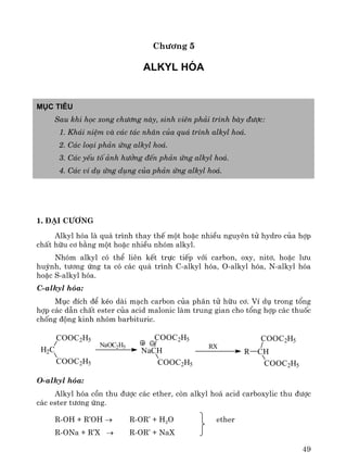 49
Ch−¬ng 5
Alkyl hãa
Môc tiªu
Sau khi häc xong ch−¬ng nμy, sinh viªn ph¶i tr×nh bμy ®−îc:
1. Kh¸i niÖm vμ c¸c t¸c nh©n cña qu¸ tr×nh alkyl ho¸.
2. C¸c lo¹i ph¶n øng alkyl ho¸.
3. C¸c yÕu tè ¶nh h−ëng ®Õn ph¶n øng alkyl ho¸.
4. C¸c vÝ dô øng dông cña ph¶n øng alkyl ho¸.
1. §¹i c−¬ng
Alkyl hãa lμ qu¸ tr×nh thay thÕ mét hoÆc nhiÒu nguyªn tö hydro cña hîp
chÊt h÷u c¬ b»ng mét hoÆc nhiÒu nhãm alkyl.
Nhãm alkyl cã thÓ liªn kÕt trùc tiÕp víi carbon, oxy, nit¬, hoÆc l−u
huúnh, t−¬ng øng ta cã c¸c qu¸ tr×nh C-alkyl hãa, O-alkyl hãa, N-alkyl hãa
hoÆc S-alkyl hãa.
C-alkyl hãa:
Môc ®Ých ®Ó kÐo dμi m¹ch carbon cña ph©n tö h÷u c¬. VÝ dô trong tæng
hîp c¸c dÉn chÊt ester cña acid malonic lμm trung gian cho tæng hîp c¸c thuèc
chèng ®éng kinh nhãm barbituric.
O-alkyl hãa:
Alkyl hãa cån thu ®−îc c¸c ether, cßn alkyl ho¸ acid carboxylic thu ®−îc
c¸c ester t−¬ng øng.
R-OH + R’OH → R-OR’ + H2O ether
R-ONa + R’X → R-OR’ + NaX
H2C
COOC2H5
COOC2H5
NaOC2H5
NaCH
COOC2H5
COOC2H5
RX
R CH
COOC2H5
COOC2H5
 