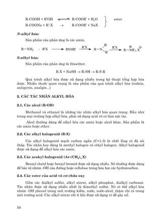 50
R-COOH + R’OH R-COOR’ + H2O ester
R-COONa + R’-X → R-COOR’ + NaX
N-alkyl hãa:
S¶n phÈm cña ph¶n øng lμ c¸c amin.
S-alkyl hãa:
S¶n phÈm cña ph¶n øng lμ thioether.
R-X + NaSH → R-SH → R-S-R
Qu¸ tr×nh alkyl hãa ®−îc sö dông nhiÒu trong kü thuËt tæng hîp hãa
d−îc. NhiÒu thuèc quan träng lμ s¶n phÈm cña qu¸ tr×nh alkyl hãa (codein,
antipyrin, analgin...)
2. C¸c t¸c nh©n alkyl hãa
2.1. C¸c alcol (R-OH)
Methanol vμ ethanol lμ nh÷ng t¸c nh©n alkyl hãa quan träng. HÇu nh−
trong mäi tr−êng hîp alkyl hãa, ph¶i sö dông acid v« c¬ lμm xóc t¸c.
Alcol th−êng dïng ®Ó alkyl hãa c¸c amin hoÆc alcol kh¸c. S¶n phÈm lμ
c¸c amin hoÆc ether.
2.2. C¸c alkyl halogenid (R-X)
C¸c alkyl halogenid m¹ch carbon ng¾n (C=1-3) lμ chÊt láng cã ®é s«i
thÊp. T¸c nh©n hay dïng lμ methyl halogen vμ ethyl halogen. Alkyl halogenid
®−îc sö dông ®Ó alkyl hãa c¸c amin.
2.3. C¸c arakyl halogenid (Ar-(CH2)n X)
Benzyl clorid hoÆc benzyl bromid ®−îc sö dông nhiÒu. Nã th−êng ®−îc dïng
®Ó b¶o vÖ nhãm -OH cña ®−êng hoÆc cellulose trong hãa häc c¸c hydratcarbon.
2.4. C¸c ester cña acid v« c¬ chøa oxy
Gåm c¸c dialkyl sulfat, alkyl nitrat, alkyl phosphat, dialkyl carbonat.
T¸c nh©n ®−îc sö dông nhiÒu nhÊt lμ dimethyl sulfat. Nã cã thÓ alkyl hãa
nhãm -OH phenol trong m«i tr−êng kiÒm, n−íc, n−íc-alcol, thËm chÝ c¶ trong
m«i tr−êng acid. C¸c alkyl nitrat rÊt Ýt khi ®−îc sö dông v× dÔ g©y næ.
R NH2 + R'X RNHR'
R'X
R N
R'
R'
R'X
R NR'3 X
 