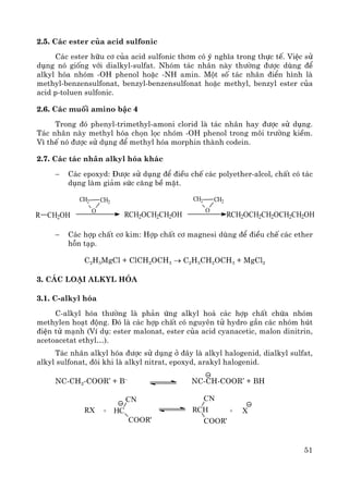 51
2.5. C¸c ester cña acid sulfonic
C¸c ester h÷u c¬ cña acid sulfonic th¬m cã ý nghÜa trong thùc tÕ. ViÖc sö
dông nã gièng víi dialkyl-sulfat. Nhãm t¸c nh©n nμy th−êng ®−îc dïng ®Ó
alkyl hãa nhãm -OH phenol hoÆc -NH amin. Mét sè t¸c nh©n ®iÓn h×nh lμ
methyl-benzensulfonat, benzyl-benzensulfonat hoÆc methyl, benzyl ester cña
acid p-toluen sulfonic.
2.6. C¸c muèi amino bËc 4
Trong ®ã phenyl-trimethyl-amoni clorid lμ t¸c nh©n hay ®−îc sö dông.
T¸c nh©n nμy methyl hãa chän läc nhãm -OH phenol trong m«i tr−êng kiÒm.
V× thÕ nã ®−îc sö dông ®Ó methyl hãa morphin thμnh codein.
2.7. C¸c t¸c nh©n alkyl hãa kh¸c
− C¸c epoxyd: §−îc sö dông ®Ó ®iÒu chÕ c¸c polyether-alcol, chÊt cã t¸c
dông lμm gi¶m søc c¨ng bÒ mÆt.
− C¸c hîp chÊt c¬ kim: Hîp chÊt c¬ magnesi dïng ®Ó ®iÒu chÕ c¸c ether
hçn t¹p.
C2H5MgCl + ClCH2OCH3 → C2H5CH2OCH3 + MgCl2
3. C¸c lo¹i alkyl hãa
3.1. C-alkyl hãa
C-alkyl hãa th−êng lμ ph¶n øng alkyl ho¸ c¸c hîp chÊt chøa nhãm
methylen ho¹t ®éng. §ã lμ c¸c hîp chÊt cã nguyªn tö hydro gÇn c¸c nhãm hót
®iÖn tö m¹nh (VÝ dô: ester malonat, ester cña acid cyanacetic, malon dinitrin,
acetoacetat ethyl…).
T¸c nh©n alkyl hãa ®−îc sö dông ë ®©y lμ alkyl halogenid, dialkyl sulfat,
alkyl sulfonat, ®«i khi lμ alkyl nitrat, epoxyd, arakyl halogenid.
NC-CH2-COOR’ + B–
NC-CH-COOR’ + BH
R CH2OH
CH2 CH2
O
RCH2OCH2CH2OH
CH2 CH2
O
RCH2OCH2CH2OCH2CH2OH
RX + HC
CN
COOR'
RCH
CN
COOR'
+ X
 